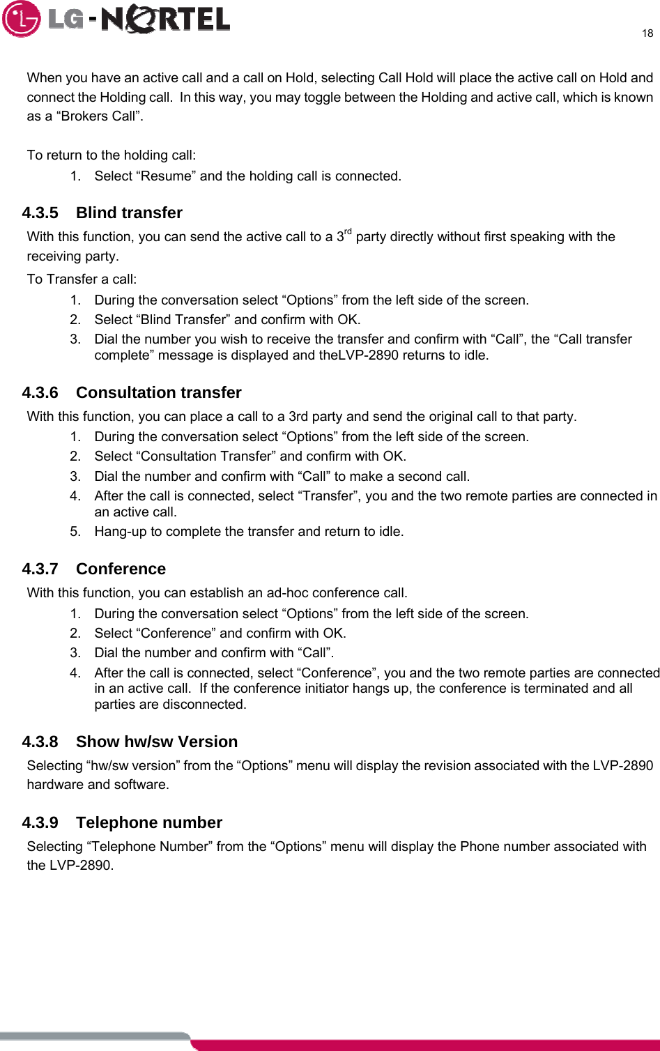      18  When you have an active call and a call on Hold, selecting Call Hold will place the active call on Hold and connect the Holding call.  In this way, you may toggle between the Holding and active call, which is known as a “Brokers Call”.  To return to the holding call: 1.  Select “Resume” and the holding call is connected.  4.3.5 Blind transfer With this function, you can send the active call to a 3rd party directly without first speaking with the receiving party. To Transfer a call: 1.  During the conversation select “Options” from the left side of the screen. 2.  Select “Blind Transfer” and confirm with OK. 3.  Dial the number you wish to receive the transfer and confirm with “Call”, the “Call transfer complete” message is displayed and theLVP-2890 returns to idle.  4.3.6 Consultation transfer With this function, you can place a call to a 3rd party and send the original call to that party. 1.  During the conversation select “Options” from the left side of the screen. 2.  Select “Consultation Transfer” and confirm with OK. 3.  Dial the number and confirm with “Call” to make a second call. 4.  After the call is connected, select “Transfer”, you and the two remote parties are connected in an active call. 5.  Hang-up to complete the transfer and return to idle.  4.3.7 Conference With this function, you can establish an ad-hoc conference call. 1.  During the conversation select “Options” from the left side of the screen. 2.  Select “Conference” and confirm with OK. 3.  Dial the number and confirm with “Call”. 4.  After the call is connected, select “Conference”, you and the two remote parties are connected in an active call.  If the conference initiator hangs up, the conference is terminated and all parties are disconnected.  4.3.8  Show hw/sw Version Selecting “hw/sw version” from the “Options” menu will display the revision associated with the LVP-2890 hardware and software.  4.3.9 Telephone number Selecting “Telephone Number” from the “Options” menu will display the Phone number associated with the LVP-2890. 