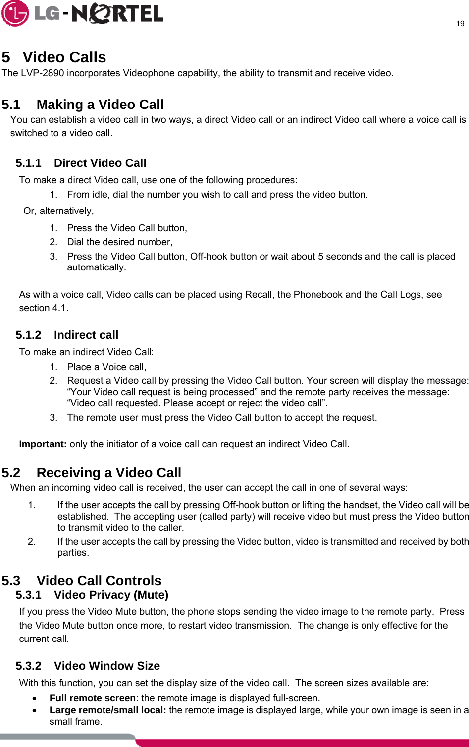      19  5 Video Calls The LVP-2890 incorporates Videophone capability, the ability to transmit and receive video.  5.1 Making a Video Call  You can establish a video call in two ways, a direct Video call or an indirect Video call where a voice call is switched to a video call.  5.1.1 Direct Video Call To make a direct Video call, use one of the following procedures: 1.  From idle, dial the number you wish to call and press the video button. Or, alternatively, 1.  Press the Video Call button, 2.  Dial the desired number, 3.  Press the Video Call button, Off-hook button or wait about 5 seconds and the call is placed automatically.  As with a voice call, Video calls can be placed using Recall, the Phonebook and the Call Logs, see section 4.1.  5.1.2 Indirect call To make an indirect Video Call: 1.  Place a Voice call, 2.  Request a Video call by pressing the Video Call button. Your screen will display the message: “Your Video call request is being processed” and the remote party receives the message: “Video call requested. Please accept or reject the video call”.  3.  The remote user must press the Video Call button to accept the request.  Important: only the initiator of a voice call can request an indirect Video Call.  5.2  Receiving a Video Call When an incoming video call is received, the user can accept the call in one of several ways: 1.  If the user accepts the call by pressing Off-hook button or lifting the handset, the Video call will be established.  The accepting user (called party) will receive video but must press the Video button to transmit video to the caller. 2.  If the user accepts the call by pressing the Video button, video is transmitted and received by both parties.  5.3 Video Call Controls 5.3.1  Video Privacy (Mute) If you press the Video Mute button, the phone stops sending the video image to the remote party.  Press the Video Mute button once more, to restart video transmission.  The change is only effective for the current call.  5.3.2  Video Window Size With this function, you can set the display size of the video call.  The screen sizes available are: • Full remote screen: the remote image is displayed full-screen. • Large remote/small local: the remote image is displayed large, while your own image is seen in a small frame. 