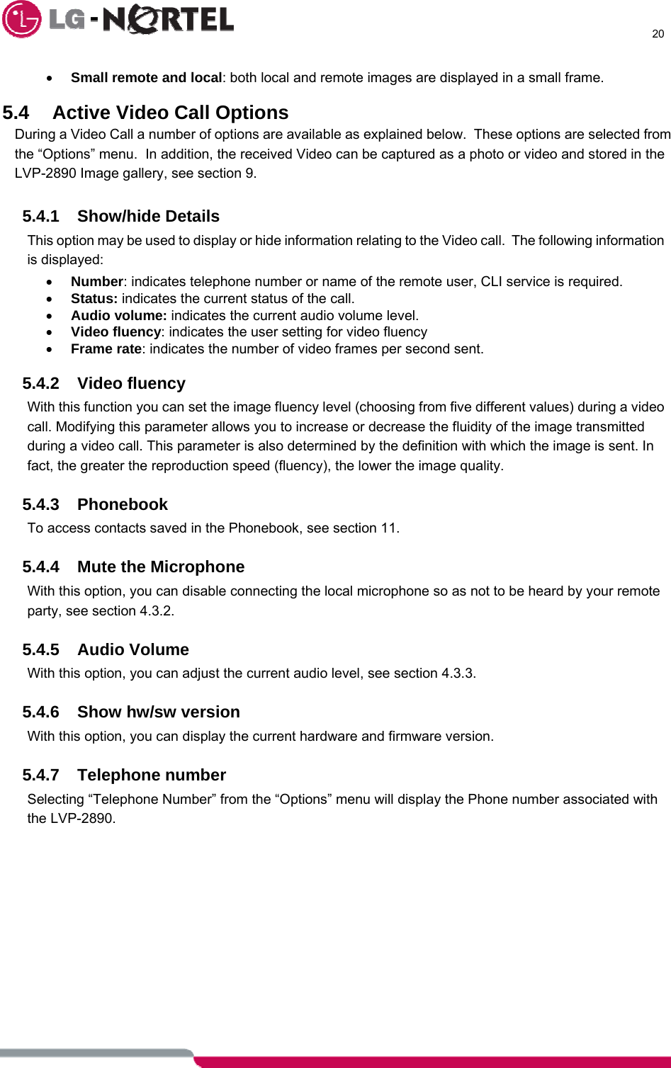      20  • Small remote and local: both local and remote images are displayed in a small frame.  5.4  Active Video Call Options During a Video Call a number of options are available as explained below.  These options are selected from the “Options” menu.  In addition, the received Video can be captured as a photo or video and stored in the LVP-2890 Image gallery, see section 9.  5.4.1 Show/hide Details This option may be used to display or hide information relating to the Video call.  The following information is displayed: • Number: indicates telephone number or name of the remote user, CLI service is required. • Status: indicates the current status of the call. • Audio volume: indicates the current audio volume level. • Video fluency: indicates the user setting for video fluency  • Frame rate: indicates the number of video frames per second sent.  5.4.2 Video fluency With this function you can set the image fluency level (choosing from five different values) during a video call. Modifying this parameter allows you to increase or decrease the fluidity of the image transmitted during a video call. This parameter is also determined by the definition with which the image is sent. In fact, the greater the reproduction speed (fluency), the lower the image quality.  5.4.3 Phonebook To access contacts saved in the Phonebook, see section 11.  5.4.4  Mute the Microphone With this option, you can disable connecting the local microphone so as not to be heard by your remote party, see section 4.3.2.  5.4.5 Audio Volume With this option, you can adjust the current audio level, see section 4.3.3.  5.4.6  Show hw/sw version With this option, you can display the current hardware and firmware version.  5.4.7 Telephone number Selecting “Telephone Number” from the “Options” menu will display the Phone number associated with the LVP-2890.   