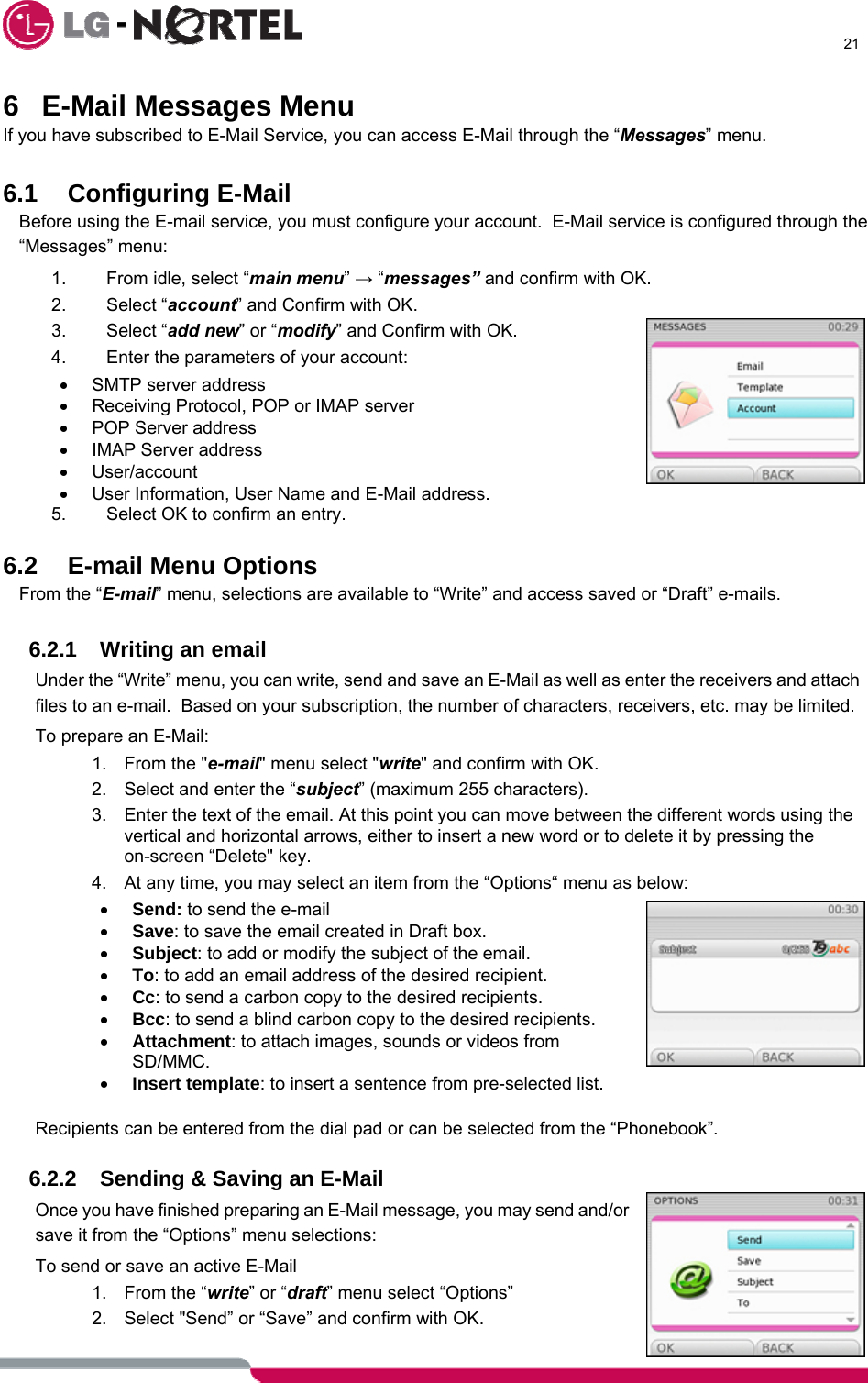      21  6  E-Mail Messages Menu If you have subscribed to E-Mail Service, you can access E-Mail through the “Messages” menu.    6.1 Configuring E-Mail  Before using the E-mail service, you must configure your account.  E-Mail service is configured through the “Messages” menu: 1.  From idle, select “main menu” → “messages” and confirm with OK. 2. Select “account” and Confirm with OK. 3. Select “add new” or “modify” and Confirm with OK. 4.  Enter the parameters of your account: •  SMTP server address •  Receiving Protocol, POP or IMAP server •  POP Server address • IMAP Server address • User/account •  User Information, User Name and E-Mail address. 5.  Select OK to confirm an entry.  6.2 E-mail Menu Options From the “E-mail” menu, selections are available to “Write” and access saved or “Draft” e-mails.  6.2.1  Writing an email Under the “Write” menu, you can write, send and save an E-Mail as well as enter the receivers and attach files to an e-mail.  Based on your subscription, the number of characters, receivers, etc. may be limited. To prepare an E-Mail: 1.  From the &quot;e-mail&quot; menu select &quot;write&quot; and confirm with OK. 2.  Select and enter the “subject” (maximum 255 characters). 3.  Enter the text of the email. At this point you can move between the different words using the vertical and horizontal arrows, either to insert a new word or to delete it by pressing the on-screen “Delete&quot; key. 4.  At any time, you may select an item from the “Options“ menu as below: • Send: to send the e-mail • Save: to save the email created in Draft box. • Subject: to add or modify the subject of the email. • To: to add an email address of the desired recipient. • Cc: to send a carbon copy to the desired recipients. • Bcc: to send a blind carbon copy to the desired recipients. • Attachment: to attach images, sounds or videos from SD/MMC. • Insert template: to insert a sentence from pre-selected list.  Recipients can be entered from the dial pad or can be selected from the “Phonebook”.  6.2.2  Sending &amp; Saving an E-Mail Once you have finished preparing an E-Mail message, you may send and/or save it from the “Options” menu selections: To send or save an active E-Mail 1.  From the “write” or “draft” menu select “Options” 2.  Select &quot;Send” or “Save” and confirm with OK. 