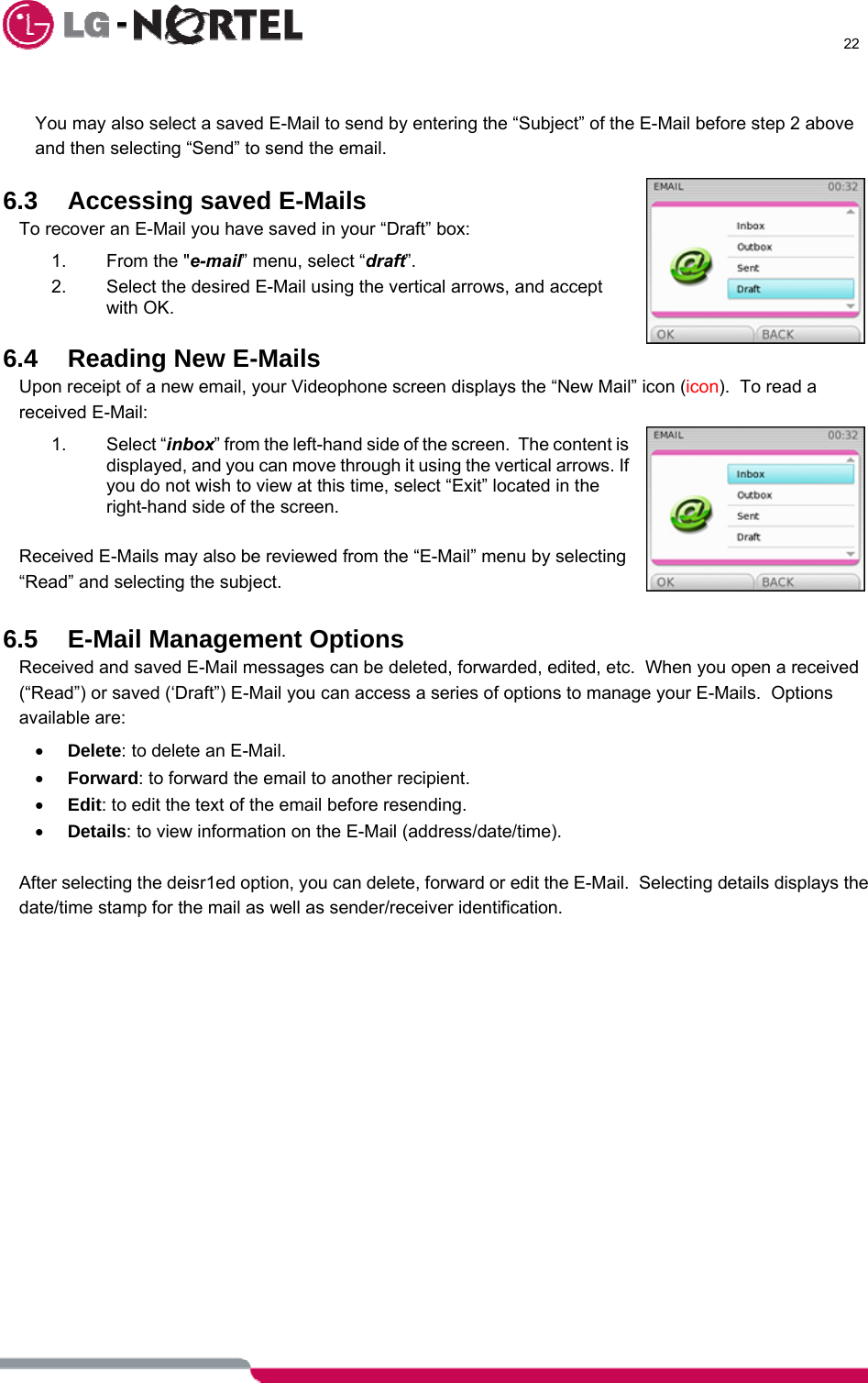      22   You may also select a saved E-Mail to send by entering the “Subject” of the E-Mail before step 2 above and then selecting “Send” to send the email.  6.3  Accessing saved E-Mails To recover an E-Mail you have saved in your “Draft” box: 1. From the &quot;e-mail” menu, select “draft”. 2.  Select the desired E-Mail using the vertical arrows, and accept with OK.  6.4 Reading New E-Mails Upon receipt of a new email, your Videophone screen displays the “New Mail” icon (icon).  To read a received E-Mail: 1. Select “inbox” from the left-hand side of the screen.  The content is displayed, and you can move through it using the vertical arrows. If you do not wish to view at this time, select “Exit” located in the right-hand side of the screen.  Received E-Mails may also be reviewed from the “E-Mail” menu by selecting “Read” and selecting the subject.  6.5  E-Mail Management Options Received and saved E-Mail messages can be deleted, forwarded, edited, etc.  When you open a received (“Read”) or saved (‘Draft”) E-Mail you can access a series of options to manage your E-Mails.  Options available are: • Delete: to delete an E-Mail. • Forward: to forward the email to another recipient. • Edit: to edit the text of the email before resending. • Details: to view information on the E-Mail (address/date/time).  After selecting the deisr1ed option, you can delete, forward or edit the E-Mail.  Selecting details displays the date/time stamp for the mail as well as sender/receiver identification.  