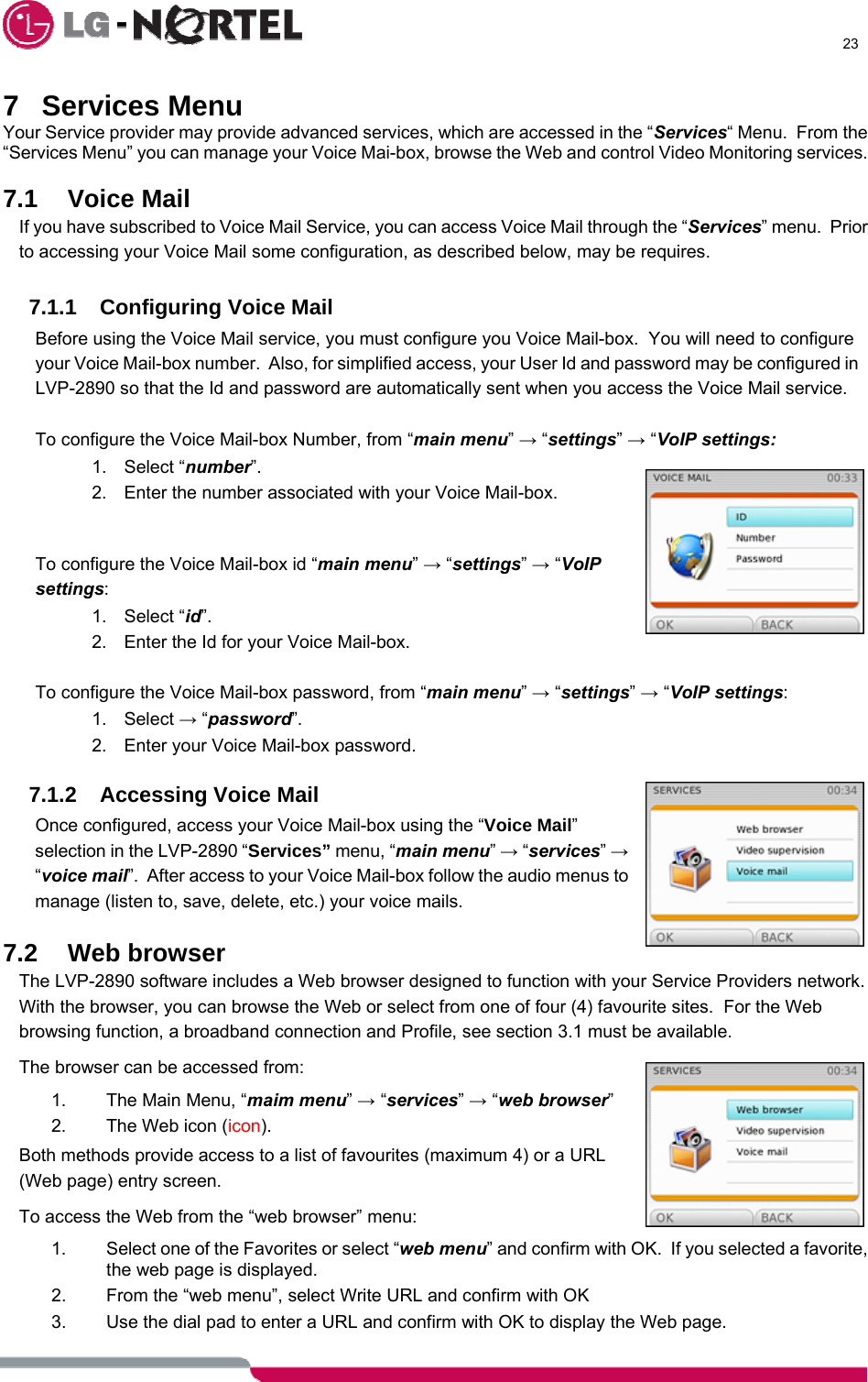      23  7 Services Menu Your Service provider may provide advanced services, which are accessed in the “Services“ Menu.  From the “Services Menu” you can manage your Voice Mai-box, browse the Web and control Video Monitoring services.  7.1 Voice Mail If you have subscribed to Voice Mail Service, you can access Voice Mail through the “Services” menu.  Prior to accessing your Voice Mail some configuration, as described below, may be requires.  7.1.1  Configuring Voice Mail Before using the Voice Mail service, you must configure you Voice Mail-box.  You will need to configure your Voice Mail-box number.  Also, for simplified access, your User Id and password may be configured in LVP-2890 so that the Id and password are automatically sent when you access the Voice Mail service.  To configure the Voice Mail-box Number, from “main menu” → “settings” → “VoIP settings: 1. Select “number”. 2.  Enter the number associated with your Voice Mail-box.   To configure the Voice Mail-box id “main menu” → “settings” → “VoIP settings: 1. Select “id”. 2.  Enter the Id for your Voice Mail-box.  To configure the Voice Mail-box password, from “main menu” → “settings” → “VoIP settings: 1. Select → “password”. 2.  Enter your Voice Mail-box password.  7.1.2 Accessing Voice Mail Once configured, access your Voice Mail-box using the “Voice Mail” selection in the LVP-2890 “Services” menu, “main menu” → “services” → “voice mail”.  After access to your Voice Mail-box follow the audio menus to manage (listen to, save, delete, etc.) your voice mails.  7.2 Web browser The LVP-2890 software includes a Web browser designed to function with your Service Providers network.  With the browser, you can browse the Web or select from one of four (4) favourite sites.  For the Web browsing function, a broadband connection and Profile, see section 3.1 must be available. The browser can be accessed from: 1.  The Main Menu, “maim menu” → “services” → “web browser” 2.  The Web icon (icon). Both methods provide access to a list of favourites (maximum 4) or a URL (Web page) entry screen. To access the Web from the “web browser” menu: 1.  Select one of the Favorites or select “web menu” and confirm with OK.  If you selected a favorite, the web page is displayed. 2.  From the “web menu”, select Write URL and confirm with OK 3.  Use the dial pad to enter a URL and confirm with OK to display the Web page. 