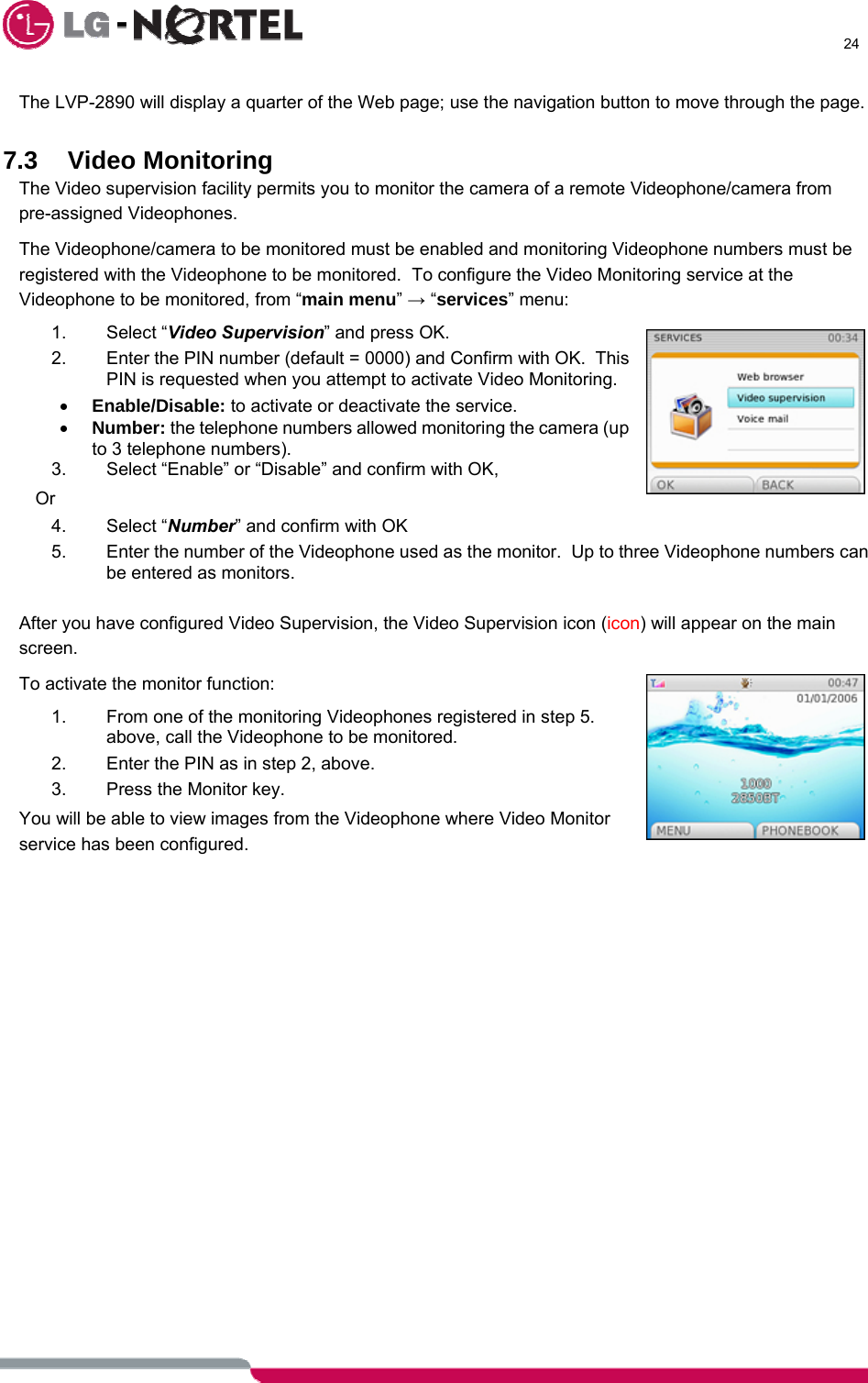      24  The LVP-2890 will display a quarter of the Web page; use the navigation button to move through the page.  7.3 Video Monitoring The Video supervision facility permits you to monitor the camera of a remote Videophone/camera from pre-assigned Videophones. The Videophone/camera to be monitored must be enabled and monitoring Videophone numbers must be registered with the Videophone to be monitored.  To configure the Video Monitoring service at the Videophone to be monitored, from “main menu” → “services” menu: 1. Select “Video Supervision” and press OK. 2.  Enter the PIN number (default = 0000) and Confirm with OK.  This PIN is requested when you attempt to activate Video Monitoring. • Enable/Disable: to activate or deactivate the service.  • Number: the telephone numbers allowed monitoring the camera (up to 3 telephone numbers). 3.  Select “Enable” or “Disable” and confirm with OK, Or 4. Select “Number” and confirm with OK 5.  Enter the number of the Videophone used as the monitor.  Up to three Videophone numbers can be entered as monitors.  After you have configured Video Supervision, the Video Supervision icon (icon) will appear on the main screen. To activate the monitor function: 1.  From one of the monitoring Videophones registered in step 5. above, call the Videophone to be monitored. 2.  Enter the PIN as in step 2, above. 3.  Press the Monitor key. You will be able to view images from the Videophone where Video Monitor service has been configured.   