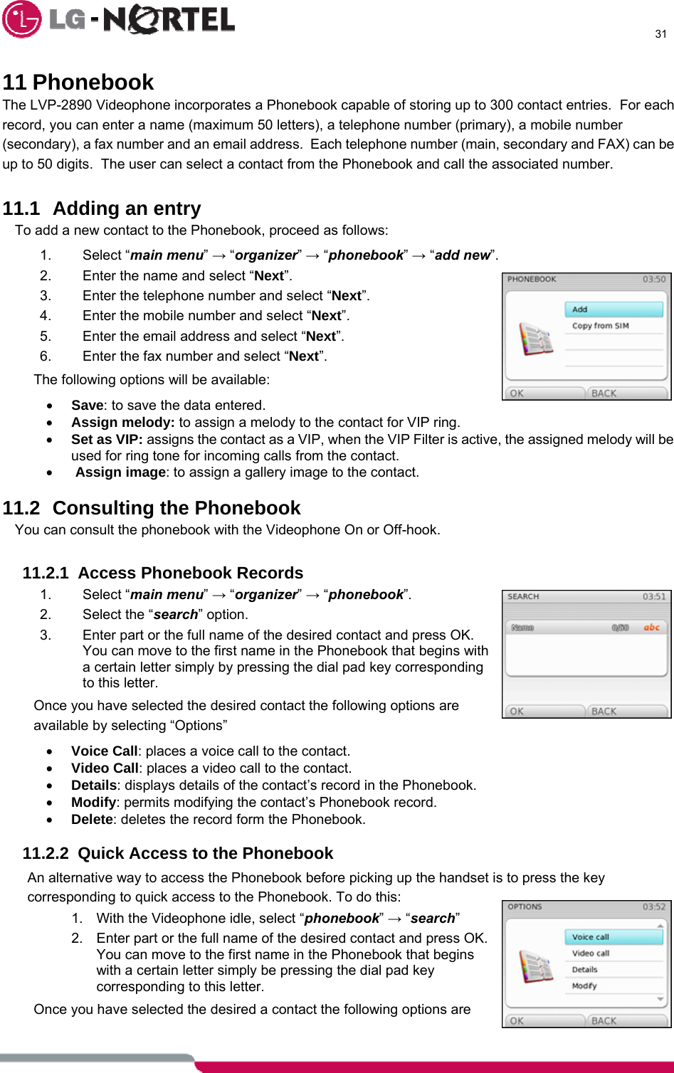      31  11 Phonebook The LVP-2890 Videophone incorporates a Phonebook capable of storing up to 300 contact entries.  For each record, you can enter a name (maximum 50 letters), a telephone number (primary), a mobile number (secondary), a fax number and an email address.  Each telephone number (main, secondary and FAX) can be up to 50 digits.  The user can select a contact from the Phonebook and call the associated number.  11.1  Adding an entry To add a new contact to the Phonebook, proceed as follows: 1. Select “main menu” → “organizer” → “phonebook” → “add new”. 2.  Enter the name and select “Next”. 3.  Enter the telephone number and select “Next”. 4.  Enter the mobile number and select “Next”. 5.  Enter the email address and select “Next”. 6.  Enter the fax number and select “Next”. The following options will be available: • Save: to save the data entered. • Assign melody: to assign a melody to the contact for VIP ring. • Set as VIP: assigns the contact as a VIP, when the VIP Filter is active, the assigned melody will be used for ring tone for incoming calls from the contact. •  Assign image: to assign a gallery image to the contact.  11.2  Consulting the Phonebook You can consult the phonebook with the Videophone On or Off-hook.  11.2.1 Access Phonebook Records 1. Select “main menu” → “organizer” → “phonebook”. 2.  Select the “search” option. 3.  Enter part or the full name of the desired contact and press OK.  You can move to the first name in the Phonebook that begins with a certain letter simply by pressing the dial pad key corresponding to this letter. Once you have selected the desired contact the following options are available by selecting “Options” • Voice Call: places a voice call to the contact. • Video Call: places a video call to the contact. • Details: displays details of the contact’s record in the Phonebook. • Modify: permits modifying the contact’s Phonebook record. • Delete: deletes the record form the Phonebook.  11.2.2  Quick Access to the Phonebook An alternative way to access the Phonebook before picking up the handset is to press the key corresponding to quick access to the Phonebook. To do this: 1.  With the Videophone idle, select “phonebook” → “search” 2.  Enter part or the full name of the desired contact and press OK.  You can move to the first name in the Phonebook that begins with a certain letter simply be pressing the dial pad key corresponding to this letter. Once you have selected the desired a contact the following options are 