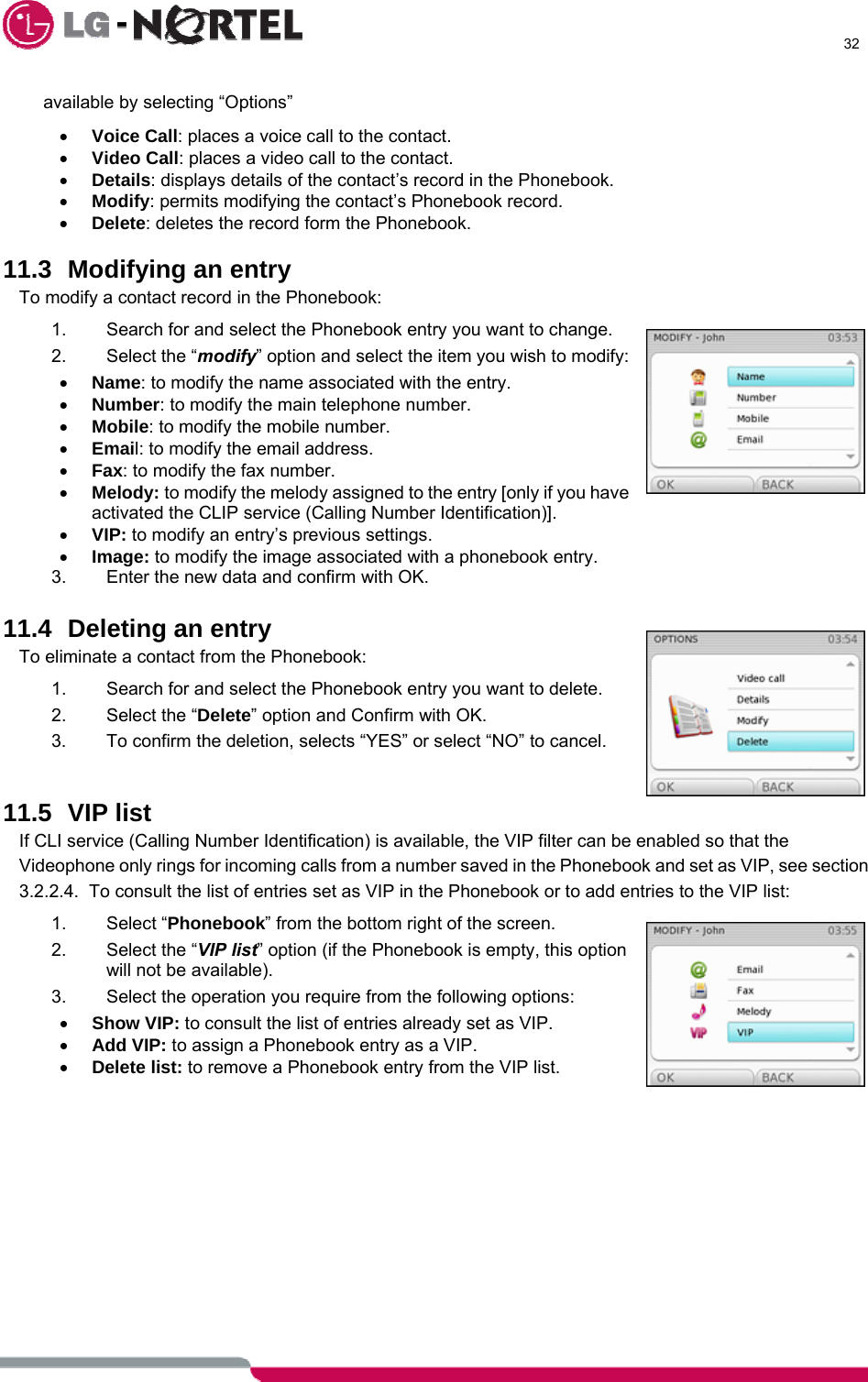      32  available by selecting “Options” • Voice Call: places a voice call to the contact. • Video Call: places a video call to the contact. • Details: displays details of the contact’s record in the Phonebook. • Modify: permits modifying the contact’s Phonebook record. • Delete: deletes the record form the Phonebook.  11.3 Modifying an entry To modify a contact record in the Phonebook: 1.  Search for and select the Phonebook entry you want to change. 2. Select the “modify” option and select the item you wish to modify: • Name: to modify the name associated with the entry. • Number: to modify the main telephone number. • Mobile: to modify the mobile number. • Email: to modify the email address. • Fax: to modify the fax number. • Melody: to modify the melody assigned to the entry [only if you have activated the CLIP service (Calling Number Identification)]. • VIP: to modify an entry’s previous settings. • Image: to modify the image associated with a phonebook entry. 3.  Enter the new data and confirm with OK.  11.4 Deleting an entry To eliminate a contact from the Phonebook: 1.  Search for and select the Phonebook entry you want to delete. 2.  Select the “Delete” option and Confirm with OK. 3.  To confirm the deletion, selects “YES” or select “NO” to cancel.   11.5 VIP list If CLI service (Calling Number Identification) is available, the VIP filter can be enabled so that the Videophone only rings for incoming calls from a number saved in the Phonebook and set as VIP, see section 3.2.2.4.  To consult the list of entries set as VIP in the Phonebook or to add entries to the VIP list: 1. Select “Phonebook” from the bottom right of the screen. 2.  Select the “VIP list” option (if the Phonebook is empty, this option will not be available). 3.  Select the operation you require from the following options: • Show VIP: to consult the list of entries already set as VIP. • Add VIP: to assign a Phonebook entry as a VIP. • Delete list: to remove a Phonebook entry from the VIP list.   