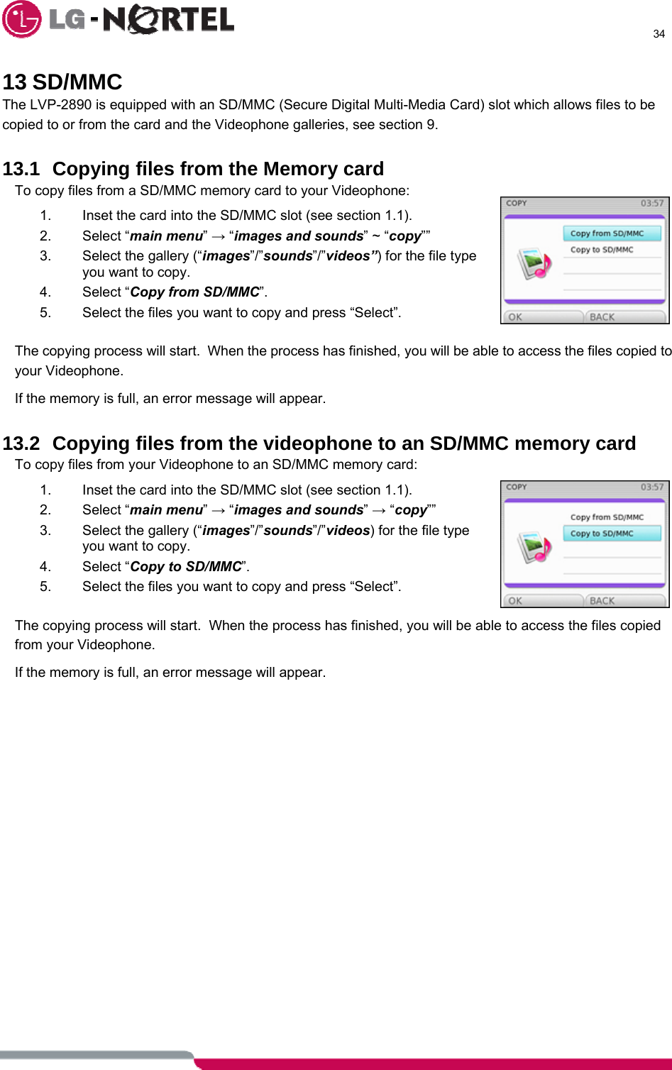      34  13 SD/MMC The LVP-2890 is equipped with an SD/MMC (Secure Digital Multi-Media Card) slot which allows files to be copied to or from the card and the Videophone galleries, see section 9.  13.1 Copying files from the Memory card To copy files from a SD/MMC memory card to your Videophone: 1.  Inset the card into the SD/MMC slot (see section 1.1). 2. Select “main menu” → “images and sounds” ~ “copy”” 3.  Select the gallery (“images”/”sounds”/”videos”) for the file type you want to copy. 4. Select “Copy from SD/MMC”. 5.  Select the files you want to copy and press “Select”.  The copying process will start.  When the process has finished, you will be able to access the files copied to your Videophone. If the memory is full, an error message will appear.  13.2 Copying files from the videophone to an SD/MMC memory card To copy files from your Videophone to an SD/MMC memory card: 1.  Inset the card into the SD/MMC slot (see section 1.1). 2. Select “main menu” → “images and sounds” → “copy”” 3.  Select the gallery (“images”/”sounds”/”videos) for the file type you want to copy. 4. Select “Copy to SD/MMC”. 5.  Select the files you want to copy and press “Select”.  The copying process will start.  When the process has finished, you will be able to access the files copied from your Videophone. If the memory is full, an error message will appear.   