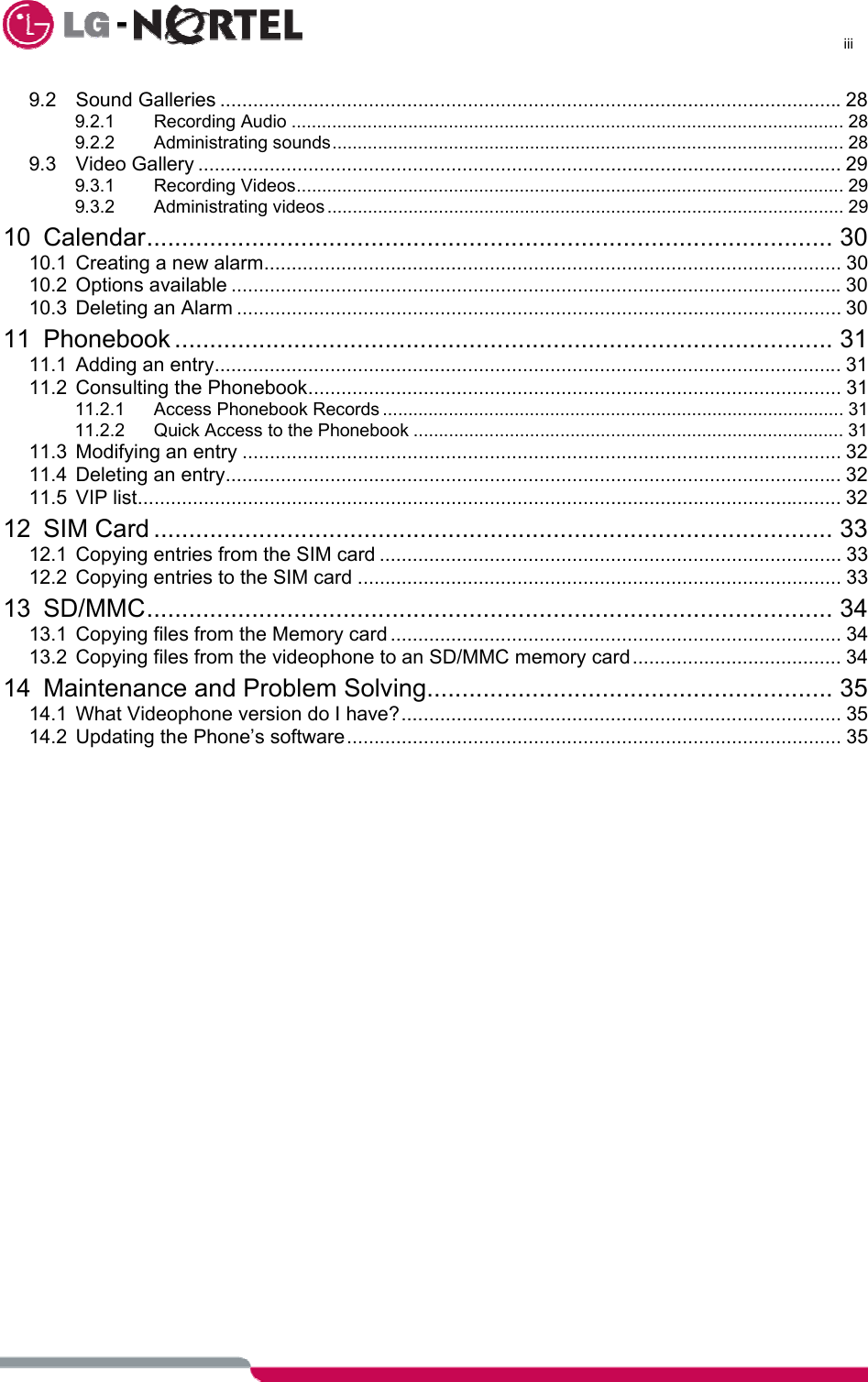      iii  9.2 Sound Galleries .................................................................................................................28 9.2.1 Recording Audio ............................................................................................................. 28 9.2.2 Administrating sounds..................................................................................................... 28 9.3 Video Gallery ..................................................................................................................... 29 9.3.1 Recording Videos............................................................................................................ 29 9.3.2 Administrating videos ...................................................................................................... 29 10 Calendar.................................................................................................. 30 10.1 Creating a new alarm......................................................................................................... 30 10.2 Options available ...............................................................................................................30 10.3 Deleting an Alarm .............................................................................................................. 30 11 Phonebook .............................................................................................. 31 11.1 Adding an entry.................................................................................................................. 31 11.2 Consulting the Phonebook................................................................................................. 31 11.2.1 Access Phonebook Records ........................................................................................... 31 11.2.2 Quick Access to the Phonebook ..................................................................................... 31 11.3 Modifying an entry ............................................................................................................. 32 11.4 Deleting an entry................................................................................................................ 32 11.5 VIP list................................................................................................................................ 32 12 SIM Card ................................................................................................. 33 12.1 Copying entries from the SIM card .................................................................................... 33 12.2 Copying entries to the SIM card ........................................................................................ 33 13 SD/MMC.................................................................................................. 34 13.1 Copying files from the Memory card .................................................................................. 34 13.2 Copying files from the videophone to an SD/MMC memory card...................................... 34 14 Maintenance and Problem Solving.......................................................... 35 14.1 What Videophone version do I have?................................................................................ 35 14.2 Updating the Phone’s software.......................................................................................... 35    