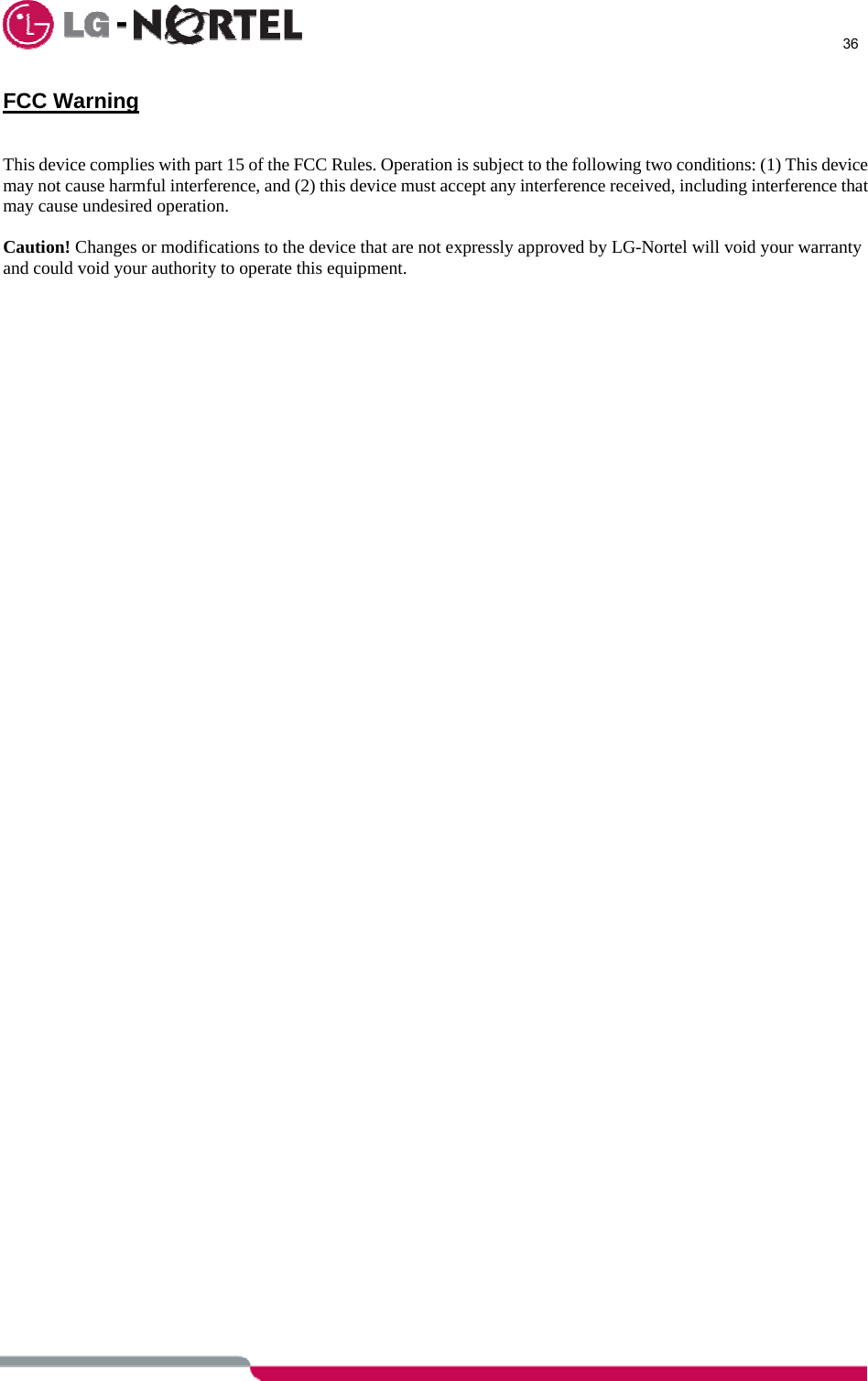      36  FCC Warning   This device complies with part 15 of the FCC Rules. Operation is subject to the following two conditions: (1) This device may not cause harmful interference, and (2) this device must accept any interference received, including interference that may cause undesired operation.  Caution! Changes or modifications to the device that are not expressly approved by LG-Nortel will void your warranty and could void your authority to operate this equipment.  