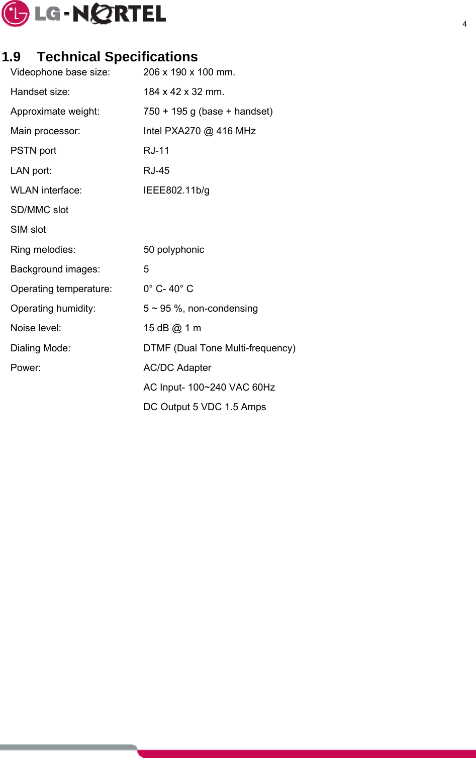      4  1.9 Technical Specifications Videophone base size:   206 x 190 x 100 mm. Handset size:     184 x 42 x 32 mm. Approximate weight:     750 + 195 g (base + handset) Main processor:     Intel PXA270 @ 416 MHz PSTN port      RJ-11 LAN port:      RJ-45 WLAN interface:    IEEE802.11b/g SD/MMC slot SIM slot Ring melodies:     50 polyphonic Background images:    5 Operating temperature:   0° C- 40° C Operating humidity:     5 ~ 95 %, non-condensing Noise level:       15 dB @ 1 m Dialing Mode:     DTMF (Dual Tone Multi-frequency) Power:     AC/DC Adapter         AC Input- 100~240 VAC 60Hz         DC Output 5 VDC 1.5 Amps      