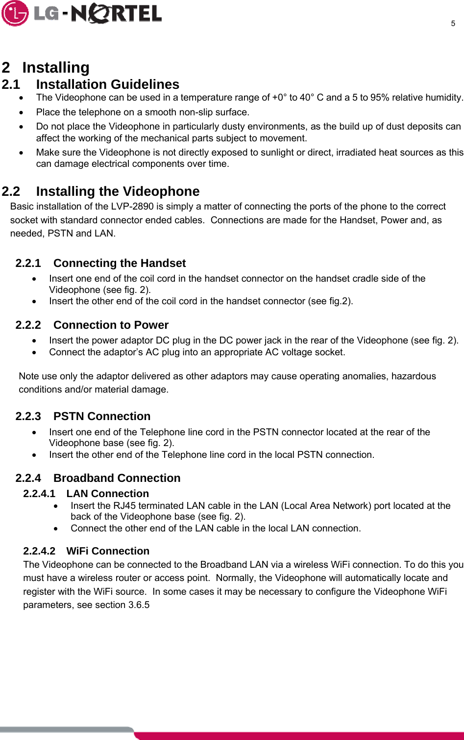      5   2 Installing 2.1 Installation Guidelines •  The Videophone can be used in a temperature range of +0° to 40° C and a 5 to 95% relative humidity. •  Place the telephone on a smooth non-slip surface. •  Do not place the Videophone in particularly dusty environments, as the build up of dust deposits can affect the working of the mechanical parts subject to movement. •  Make sure the Videophone is not directly exposed to sunlight or direct, irradiated heat sources as this can damage electrical components over time.  2.2  Installing the Videophone Basic installation of the LVP-2890 is simply a matter of connecting the ports of the phone to the correct socket with standard connector ended cables.  Connections are made for the Handset, Power and, as needed, PSTN and LAN.  2.2.1 Connecting the Handset •  Insert one end of the coil cord in the handset connector on the handset cradle side of the Videophone (see fig. 2). •  Insert the other end of the coil cord in the handset connector (see fig.2).  2.2.2 Connection to Power •  Insert the power adaptor DC plug in the DC power jack in the rear of the Videophone (see fig. 2). •  Connect the adaptor’s AC plug into an appropriate AC voltage socket.  Note use only the adaptor delivered as other adaptors may cause operating anomalies, hazardous conditions and/or material damage.  2.2.3 PSTN Connection •  Insert one end of the Telephone line cord in the PSTN connector located at the rear of the Videophone base (see fig. 2). •  Insert the other end of the Telephone line cord in the local PSTN connection.  2.2.4 Broadband Connection 2.2.4.1 LAN Connection •  Insert the RJ45 terminated LAN cable in the LAN (Local Area Network) port located at the back of the Videophone base (see fig. 2). •  Connect the other end of the LAN cable in the local LAN connection.  2.2.4.2 WiFi Connection The Videophone can be connected to the Broadband LAN via a wireless WiFi connection. To do this you must have a wireless router or access point.  Normally, the Videophone will automatically locate and register with the WiFi source.  In some cases it may be necessary to configure the Videophone WiFi parameters, see section 3.6.5      