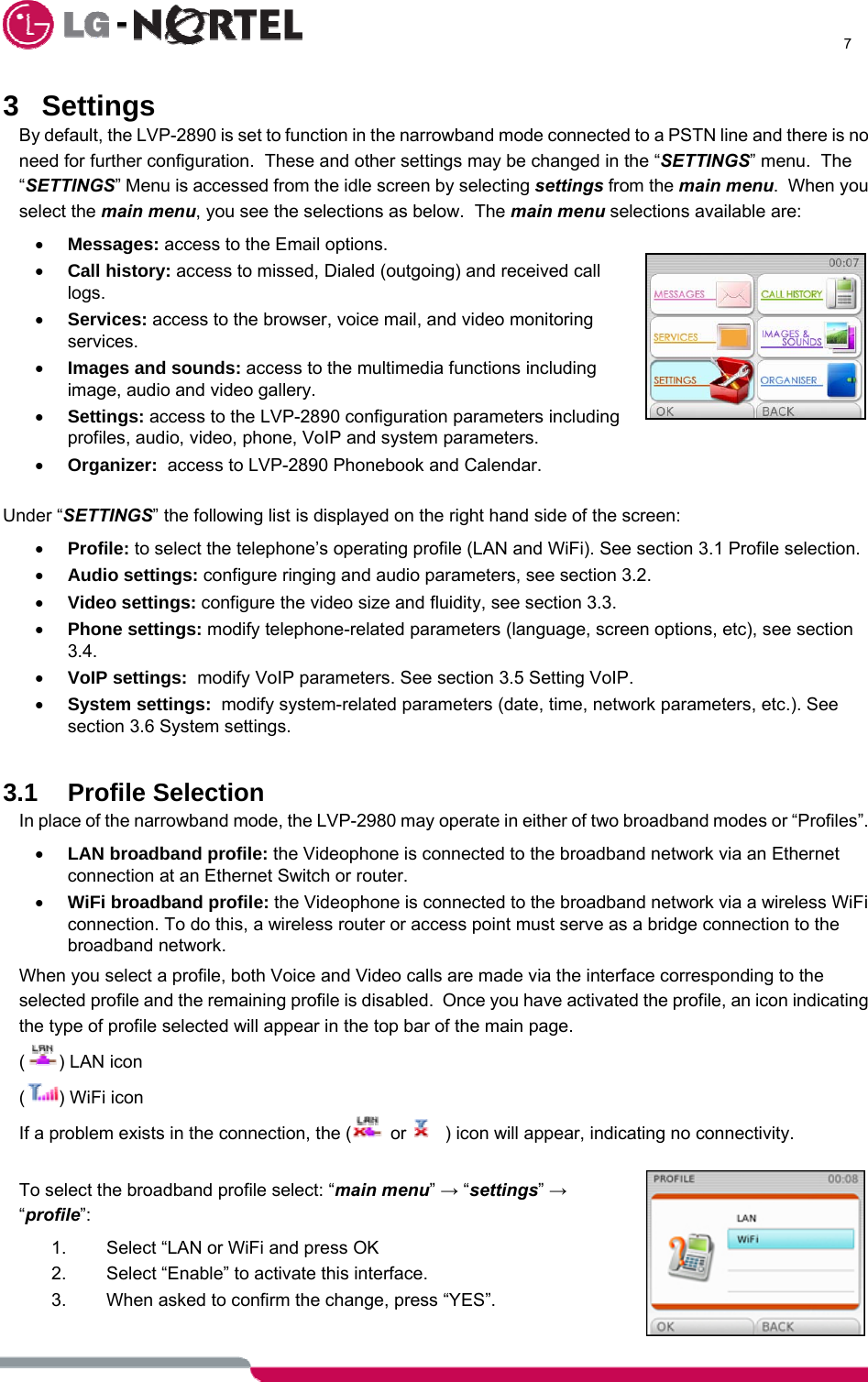      7  3 Settings By default, the LVP-2890 is set to function in the narrowband mode connected to a PSTN line and there is no need for further configuration.  These and other settings may be changed in the “SETTINGS” menu.  The “SETTINGS” Menu is accessed from the idle screen by selecting settings from the main menu.  When you select the main menu, you see the selections as below.  The main menu selections available are: • Messages: access to the Email options. • Call history: access to missed, Dialed (outgoing) and received call logs.  • Services: access to the browser, voice mail, and video monitoring services. • Images and sounds: access to the multimedia functions including image, audio and video gallery. • Settings: access to the LVP-2890 configuration parameters including profiles, audio, video, phone, VoIP and system parameters. • Organizer:  access to LVP-2890 Phonebook and Calendar.  Under “SETTINGS” the following list is displayed on the right hand side of the screen: • Profile: to select the telephone’s operating profile (LAN and WiFi). See section 3.1 Profile selection. • Audio settings: configure ringing and audio parameters, see section 3.2. • Video settings: configure the video size and fluidity, see section 3.3. • Phone settings: modify telephone-related parameters (language, screen options, etc), see section 3.4.  • VoIP settings:  modify VoIP parameters. See section 3.5 Setting VoIP. • System settings:  modify system-related parameters (date, time, network parameters, etc.). See section 3.6 System settings.  3.1 Profile Selection In place of the narrowband mode, the LVP-2980 may operate in either of two broadband modes or “Profiles”. • LAN broadband profile: the Videophone is connected to the broadband network via an Ethernet connection at an Ethernet Switch or router. • WiFi broadband profile: the Videophone is connected to the broadband network via a wireless WiFi connection. To do this, a wireless router or access point must serve as a bridge connection to the broadband network. When you select a profile, both Voice and Video calls are made via the interface corresponding to the selected profile and the remaining profile is disabled.  Once you have activated the profile, an icon indicating the type of profile selected will appear in the top bar of the main page. () LAN icon () WiFi icon If a problem exists in the connection, the (  or  ) icon will appear, indicating no connectivity.  To select the broadband profile select: “main menu” → “settings” → “profile”:  1.  Select “LAN or WiFi and press OK 2.  Select “Enable” to activate this interface.  3.  When asked to confirm the change, press “YES”.   