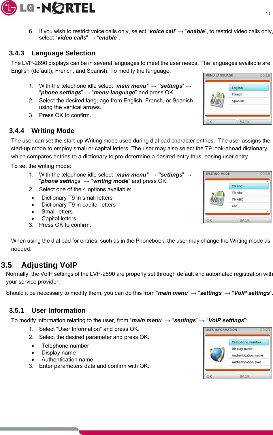      11  6.  If you wish to restrict voice calls only, select “voice call” → “enable”, to restrict video calls only, select “video calls” → “enable”.  3.4.3 Language Selection The LVP-2890 displays can be in several languages to meet the user needs. The languages available are English (default), French, and Spanish. To modify the language:  1.  With the telephone idle select “main menu” → “settings” → “phone settings” → “menu language” and press OK. 2.  Select the desired language from English, French, or Spanish using the vertical arrows. 3.  Press OK to confirm.  3.4.4 Writing Mode The user can set the start-up Writing mode used during dial pad character entries.  The user assigns the start-up mode to employ small or capital letters. The user may also select the T9 look-ahead dictionary, which compares entries to a dictionary to pre-determine a desired entry thus, easing user entry. To set the writing mode: 1.  With the telephone idle select “main menu” → “settings” → “phone settings” → “writing mode” and press OK. 2.  Select one of the 4 options available:  •  Dictionary T9 in small letters •  Dictionary T9 in capital letters • Small letters • Capital letters 3.  Press OK to confirm.  When using the dial pad for entries, such as in the Phonebook, the user may change the Writing mode as needed.  3.5 Adjusting VoIP Normally, the VoIP settings of the LVP-2890 are properly set through default and automated registration with your service provider. Should it be necessary to modify them, you can do this from “main menu” → “settings” → “VoIP settings”.  3.5.1 User Information To modify information relating to the user, from “main menu” → “settings” → “VoIP settings”: 1.  Select “User Information” and press OK. 2.  Select the desired parameter and press OK. • Telephone number • Display name • Authentication name 3.  Enter parameters data and confirm with OK:       