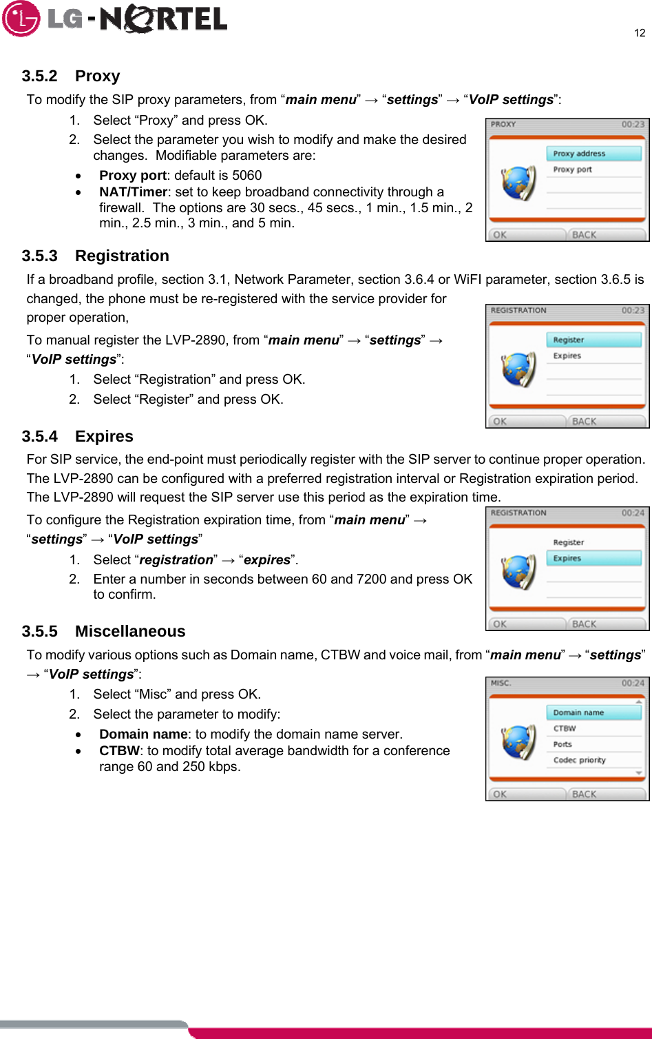      12  3.5.2 Proxy  To modify the SIP proxy parameters, from “main menu” → “settings” → “VoIP settings”: 1.  Select “Proxy” and press OK. 2.  Select the parameter you wish to modify and make the desired changes.  Modifiable parameters are: • Proxy port: default is 5060 • NAT/Timer: set to keep broadband connectivity through a firewall.  The options are 30 secs., 45 secs., 1 min., 1.5 min., 2 min., 2.5 min., 3 min., and 5 min.    3.5.3 Registration If a broadband profile, section 3.1, Network Parameter, section 3.6.4 or WiFI parameter, section 3.6.5 is changed, the phone must be re-registered with the service provider for proper operation, To manual register the LVP-2890, from “main menu” → “settings” → “VoIP settings”: 1.  Select “Registration” and press OK. 2.  Select “Register” and press OK.  3.5.4 Expires For SIP service, the end-point must periodically register with the SIP server to continue proper operation.  The LVP-2890 can be configured with a preferred registration interval or Registration expiration period.  The LVP-2890 will request the SIP server use this period as the expiration time. To configure the Registration expiration time, from “main menu” → “settings” → “VoIP settings” 1. Select “registration” → “expires”. 2.  Enter a number in seconds between 60 and 7200 and press OK to confirm.  3.5.5 Miscellaneous To modify various options such as Domain name, CTBW and voice mail, from “main menu” → “settings” → “VoIP settings”: 1.  Select “Misc” and press OK. 2.  Select the parameter to modify: • Domain name: to modify the domain name server. • CTBW: to modify total average bandwidth for a conference range 60 and 250 kbps.              