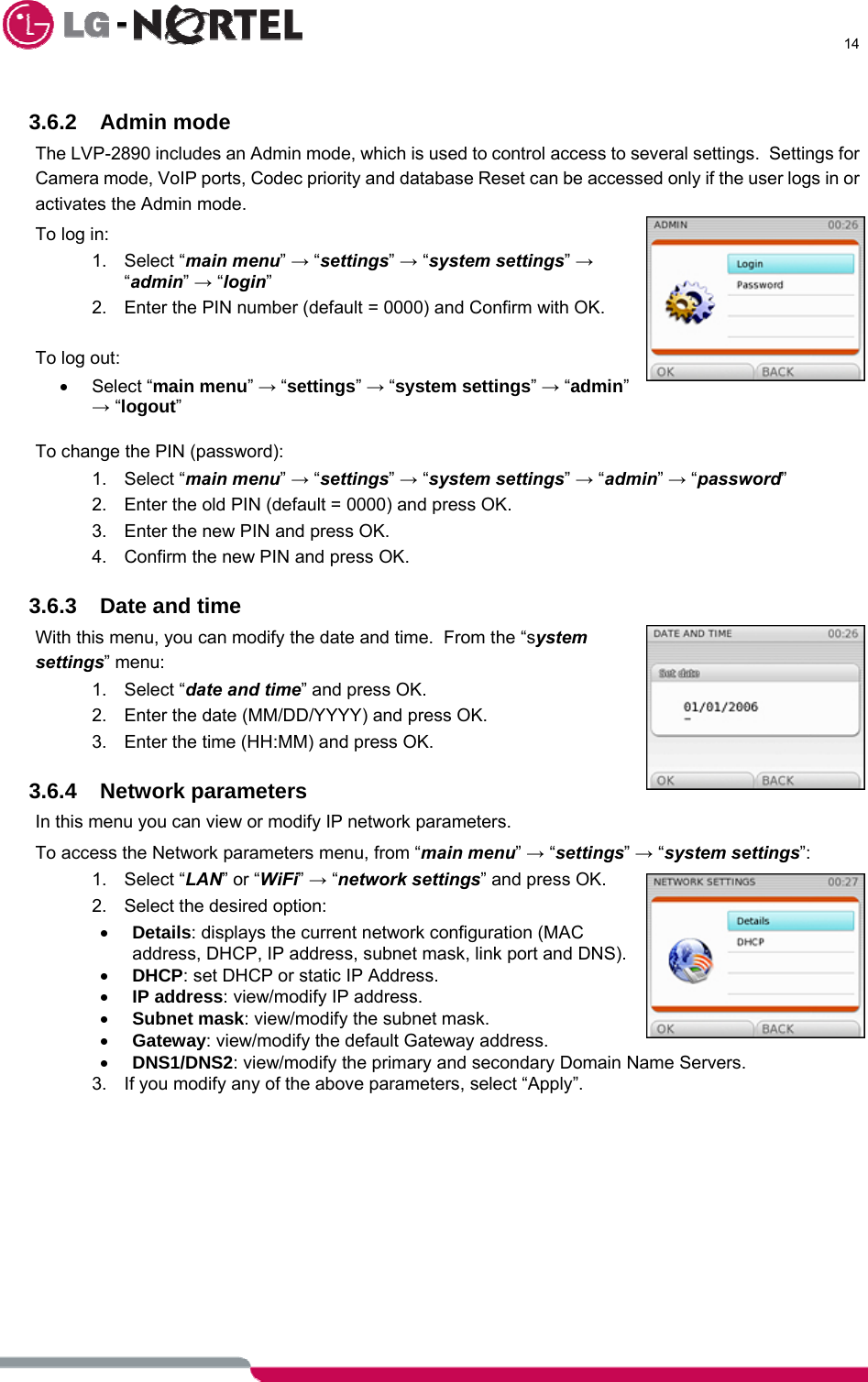      14   3.6.2 Admin mode The LVP-2890 includes an Admin mode, which is used to control access to several settings.  Settings for Camera mode, VoIP ports, Codec priority and database Reset can be accessed only if the user logs in or activates the Admin mode. To log in: 1. Select “main menu” → “settings” → “system settings” → “admin” → “login” 2.  Enter the PIN number (default = 0000) and Confirm with OK.   To log out: • Select “main menu” → “settings” → “system settings” → “admin” → “logout”  To change the PIN (password): 1. Select “main menu” → “settings” → “system settings” → “admin” → “password” 2.  Enter the old PIN (default = 0000) and press OK. 3.  Enter the new PIN and press OK. 4.  Confirm the new PIN and press OK.  3.6.3  Date and time With this menu, you can modify the date and time.  From the “system settings” menu: 1. Select “date and time” and press OK. 2.  Enter the date (MM/DD/YYYY) and press OK. 3.  Enter the time (HH:MM) and press OK.  3.6.4 Network parameters In this menu you can view or modify IP network parameters. To access the Network parameters menu, from “main menu” → “settings” → “system settings”: 1. Select “LAN” or “WiFi” → “network settings” and press OK. 2.  Select the desired option: • Details: displays the current network configuration (MAC address, DHCP, IP address, subnet mask, link port and DNS). • DHCP: set DHCP or static IP Address. • IP address: view/modify IP address. • Subnet mask: view/modify the subnet mask. • Gateway: view/modify the default Gateway address. • DNS1/DNS2: view/modify the primary and secondary Domain Name Servers. 3.  If you modify any of the above parameters, select “Apply”.            