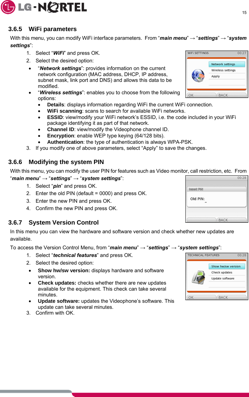      15  3.6.5 WiFi parameters With this menu, you can modify WiFi interface parameters.  From “main menu” → “settings” → “system settings”: 1. Select “WiFi” and press OK. 2.  Select the desired option: • “Network settings”: provides information on the current network configuration (MAC address, DHCP, IP address, subnet mask, link port and DNS) and allows this data to be modified. • “Wireless settings”: enables you to choose from the following options: • Details: displays information regarding WiFi the current WiFi connection. • WiFi scanning: scans to search for available WiFi networks. • ESSID: view/modify your WiFi network’s ESSID, i.e. the code included in your WiFi package identifying it as part of that network. • Channel ID: view/modify the Videophone channel ID. • Encryption: enable WEP type keying (64/128 bits). • Authentication: the type of authentication is always WPA-PSK. 3.  If you modify one of above parameters, select “Apply” to save the changes.  3.6.6  Modifying the system PIN With this menu, you can modify the user PIN for features such as Video monitor, call restriction, etc.  From “main menu” → “settings” → “system settings”: 1. Select “pin” and press OK. 2.  Enter the old PIN (default = 0000) and press OK.  3.  Enter the new PIN and press OK. 4.  Confirm the new PIN and press OK.  3.6.7 System Version Control In this menu you can view the hardware and software version and check whether new updates are available. To access the Version Control Menu, from “main menu” → “settings” → “system settings”: 1. Select “technical features” and press OK. 2.  Select the desired option: • Show hw/sw version: displays hardware and software version. • Check updates: checks whether there are new updates available for the equipment. This check can take several minutes. • Update software: updates the Videophone’s software. This update can take several minutes. 3. Confirm with OK.   