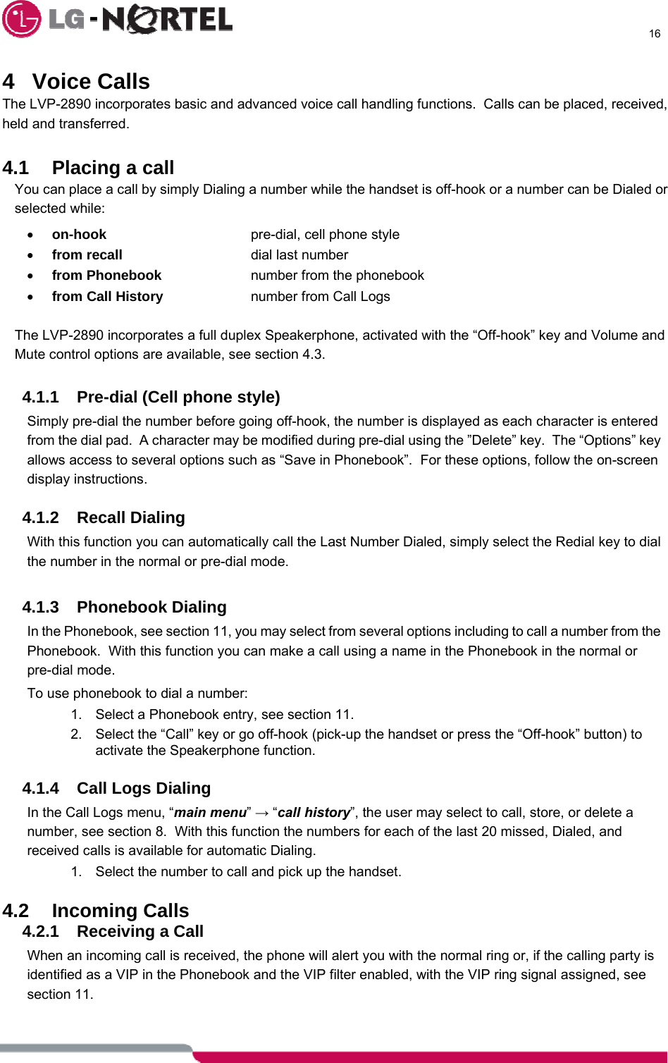     16  4 Voice Calls The LVP-2890 incorporates basic and advanced voice call handling functions.  Calls can be placed, received, held and transferred.     4.1 Placing a call You can place a call by simply Dialing a number while the handset is off-hook or a number can be Dialed or selected while: • on-hook      pre-dial, cell phone style • from recall     dial last number • from Phonebook    number from the phonebook • from Call History    number from Call Logs  The LVP-2890 incorporates a full duplex Speakerphone, activated with the “Off-hook” key and Volume and Mute control options are available, see section 4.3.  4.1.1  Pre-dial (Cell phone style) Simply pre-dial the number before going off-hook, the number is displayed as each character is entered from the dial pad.  A character may be modified during pre-dial using the ”Delete” key.  The “Options” key allows access to several options such as “Save in Phonebook”.  For these options, follow the on-screen display instructions.  4.1.2 Recall Dialing With this function you can automatically call the Last Number Dialed, simply select the Redial key to dial the number in the normal or pre-dial mode.  4.1.3 Phonebook Dialing In the Phonebook, see section 11, you may select from several options including to call a number from the Phonebook.  With this function you can make a call using a name in the Phonebook in the normal or pre-dial mode. To use phonebook to dial a number: 1.  Select a Phonebook entry, see section 11. 2.  Select the “Call” key or go off-hook (pick-up the handset or press the “Off-hook” button) to activate the Speakerphone function.  4.1.4  Call Logs Dialing In the Call Logs menu, “main menu” → “call history”, the user may select to call, store, or delete a number, see section 8.  With this function the numbers for each of the last 20 missed, Dialed, and received calls is available for automatic Dialing. 1.  Select the number to call and pick up the handset.  4.2 Incoming Calls 4.2.1  Receiving a Call When an incoming call is received, the phone will alert you with the normal ring or, if the calling party is identified as a VIP in the Phonebook and the VIP filter enabled, with the VIP ring signal assigned, see section 11.  