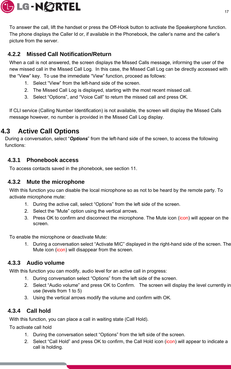      17  To answer the call, lift the handset or press the Off-Hook button to activate the Speakerphone function.  The phone displays the Caller Id or, if available in the Phonebook, the caller’s name and the caller’s picture from the server.  4.2.2 Missed Call Notification/Return When a call is not answered, the screen displays the Missed Calls message, informing the user of the new missed call in the Missed Call Log.  In this case, the Missed Call Log can be directly accessed with the “View” key.  To use the immediate “View” function, proceed as follows: 1.  Select “View” from the left-hand side of the screen. 2.  The Missed Call Log is displayed, starting with the most recent missed call. 3.  Select “Options”, and “Voice Call” to return the missed call and press OK.  If CLI service (Calling Number Identification) is not available, the screen will display the Missed Calls message however, no number is provided in the Missed Call Log display.  4.3  Active Call Options During a conversation, select “Options” from the left-hand side of the screen, to access the following functions:  4.3.1 Phonebook access To access contacts saved in the phonebook, see section 11.  4.3.2  Mute the microphone With this function you can disable the local microphone so as not to be heard by the remote party. To activate microphone mute: 1.  During the active call, select “Options” from the left side of the screen. 2.  Select the “Mute” option using the vertical arrows. 3.  Press OK to confirm and disconnect the microphone. The Mute icon (icon) will appear on the screen.  To enable the microphone or deactivate Mute: 1.  During a conversation select “Activate MIC” displayed in the right-hand side of the screen. The Mute icon (icon) will disappear from the screen.  4.3.3 Audio volume With this function you can modify, audio level for an active call in progress: 1.  During conversation select “Options” from the left side of the screen. 2.  Select “Audio volume” and press OK to Confirm.   The screen will display the level currently in use (levels from 1 to 5) 3.  Using the vertical arrows modify the volume and confirm with OK.  4.3.4 Call hold With this function, you can place a call in waiting state (Call Hold).   To activate call hold 1.  During the conversation select “Options” from the left side of the screen. 2.  Select “Call Hold” and press OK to confirm, the Call Hold icon (icon) will appear to indicate a call is holding.  