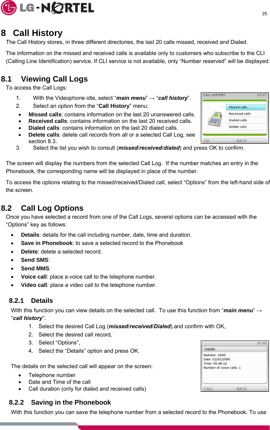      25  8 Call History The Call History stores, in three different directories, the last 20 calls missed, received and Dialed. The information on the missed and received calls is available only to customers who subscribe to the CLI (Calling Line Identification) service. If CLI service is not available, only “Number reserved” will be displayed.  8.1 Viewing Call Logs To access the Call Logs: 1.  With the Videophone idle, select “main menu” → “call history”.   2.  Select an option from the “Call History” menu: • Missed calls: contains information on the last 20 unanswered calls. • Received calls: contains information on the last 20 received calls. • Dialed calls: contains information on the last 20 dialed calls. • Delete calls: delete call records from all or a selected Call Log, see section 8.3. 3.  Select the list you wish to consult (missed/received/dialed) and press OK to confirm.  The screen will display the numbers from the selected Call Log.  If the number matches an entry in the Phonebook, the corresponding name will be displayed in place of the number. To access the options relating to the missed/received/Dialed call, select “Options” from the left-hand side of the screen.  8.2 Call Log Options Once you have selected a record from one of the Call Logs, several options can be accessed with the “Options” key as follows: • Details: details for the call including number, date, time and duration. • Save in Phonebook: to save a selected record to the Phonebook • Delete: delete a selected record. • Send SMS:   • Send MMS:  • Voice call: place a voice call to the telephone number. • Video call: place a video call to the telephone number.  8.2.1 Details With this function you can view details on the selected call.  To use this function from “main menu” → “call history”: 1.  Select the desired Call Log (missed/received/Dialed).and confirm with OK, 2.  Select the desired call record, 3. Select “Options”, 4.  Select the “Details” option and press OK.  The details on the selected call will appear on the screen: • Telephone number •  Date and Time of the call •  Call duration (only for dialed and received calls)  8.2.2  Saving in the Phonebook With this function you can save the telephone number from a selected record to the Phonebook. To use 