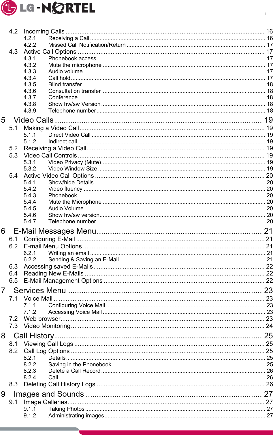      ii  4.2 Incoming Calls ................................................................................................................... 16 4.2.1 Receiving a Call .............................................................................................................. 16 4.2.2 Missed Call Notification/Return ....................................................................................... 17 4.3 Active Call Options ............................................................................................................ 17 4.3.1 Phonebook access.......................................................................................................... 17 4.3.2 Mute the microphone ...................................................................................................... 17 4.3.3 Audio volume .................................................................................................................. 17 4.3.4 Call hold.......................................................................................................................... 17 4.3.5 Blind transfer................................................................................................................... 18 4.3.6 Consultation transfer....................................................................................................... 18 4.3.7 Conference ..................................................................................................................... 18 4.3.8 Show hw/sw Version ....................................................................................................... 18 4.3.9 Telephone number.......................................................................................................... 18 5 Video Calls .............................................................................................. 19 5.1 Making a Video Call........................................................................................................... 19 5.1.1 Direct Video Call ............................................................................................................. 19 5.1.2 Indirect call...................................................................................................................... 19 5.2 Receiving a Video Call....................................................................................................... 19 5.3 Video Call Controls ............................................................................................................ 19 5.3.1 Video Privacy (Mute)....................................................................................................... 19 5.3.2 Video Window Size ......................................................................................................... 19 5.4 Active Video Call Options .................................................................................................. 20 5.4.1 Show/hide Details ........................................................................................................... 20 5.4.2 Video fluency .................................................................................................................. 20 5.4.3 Phonebook...................................................................................................................... 20 5.4.4 Mute the Microphone ...................................................................................................... 20 5.4.5 Audio Volume.................................................................................................................. 20 5.4.6 Show hw/sw version........................................................................................................ 20 5.4.7 Telephone number.......................................................................................................... 20 6 E-Mail Messages Menu........................................................................... 21 6.1 Configuring E-Mail ............................................................................................................. 21 6.2 E-mail Menu Options ......................................................................................................... 21 6.2.1 Writing an email .............................................................................................................. 21 6.2.2 Sending &amp; Saving an E-Mail ........................................................................................... 21 6.3 Accessing saved E-Mails................................................................................................... 22 6.4 Reading New E-Mails ........................................................................................................ 22 6.5 E-Mail Management Options ............................................................................................. 22 7 Services Menu ........................................................................................ 23 7.1 Voice Mail .......................................................................................................................... 23 7.1.1 Configuring Voice Mail .................................................................................................... 23 7.1.2 Accessing Voice Mail ...................................................................................................... 23 7.2 Web browser...................................................................................................................... 23 7.3 Video Monitoring................................................................................................................24 8 Call History.............................................................................................. 25 8.1 Viewing Call Logs .............................................................................................................. 25 8.2 Call Log Options ................................................................................................................25 8.2.1 Details............................................................................................................................. 25 8.2.2 Saving in the Phonebook ................................................................................................ 25 8.2.3 Delete a Call Record ....................................................................................................... 26 8.2.4 Call.................................................................................................................................. 26 8.3 Deleting Call History Logs ................................................................................................. 26 9 Images and Sounds ................................................................................ 27 9.1 Image Galleries.................................................................................................................. 27 9.1.1 Taking Photos................................................................................................................. 27 9.1.2 Administrating images..................................................................................................... 27 