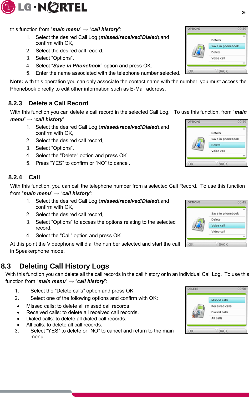      26  this function from “main menu” → “call history”: 1.  Select the desired Call Log (missed/received/Dialed).and confirm with OK, 2.  Select the desired call record, 3. Select “Options”. 4. Select “Save in Phonebook” option and press OK. 5.  Enter the name associated with the telephone number selected. Note: with this operation you can only associate the contact name with the number; you must access the Phonebook directly to edit other information such as E-Mail address.  8.2.3  Delete a Call Record With this function you can delete a call record in the selected Call Log.   To use this function, from “main menu” → “call history”: 1.  Select the desired Call Log (missed/received/Dialed).and confirm with OK, 2.  Select the desired call record, 3. Select “Options”, 4.  Select the “Delete” option and press OK. 5.  Press “YES” to confirm or “NO” to cancel.  8.2.4 Call With this function, you can call the telephone number from a selected Call Record.  To use this function from “main menu” → “call history”: 1.  Select the desired Call Log (missed/received/Dialed).and confirm with OK, 2.  Select the desired call record, 3.  Select “Options” to access the options relating to the selected record. 4.  Select the “Call” option and press OK. At this point the Videophone will dial the number selected and start the call in Speakerphone mode.  8.3 Deleting Call History Logs With this function you can delete all the call records in the call history or in an individual Call Log.  To use this function from “main menu” → “call history”: 1.  Select the “Delete calls” option and press OK. 2.  Select one of the following options and confirm with OK: •  Missed calls: to delete all missed call records. •  Received calls: to delete all received call records. •  Dialed calls: to delete all dialed call records. •  All calls: to delete all call records. 3.  Select “YES” to delete or “NO” to cancel and return to the main menu.  