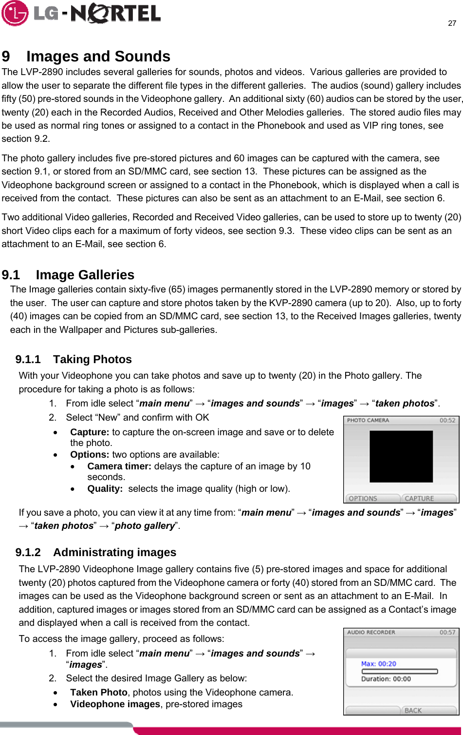      27  9  Images and Sounds The LVP-2890 includes several galleries for sounds, photos and videos.  Various galleries are provided to allow the user to separate the different file types in the different galleries.  The audios (sound) gallery includes fifty (50) pre-stored sounds in the Videophone gallery.  An additional sixty (60) audios can be stored by the user, twenty (20) each in the Recorded Audios, Received and Other Melodies galleries.  The stored audio files may be used as normal ring tones or assigned to a contact in the Phonebook and used as VIP ring tones, see section 9.2. The photo gallery includes five pre-stored pictures and 60 images can be captured with the camera, see section 9.1, or stored from an SD/MMC card, see section 13.  These pictures can be assigned as the Videophone background screen or assigned to a contact in the Phonebook, which is displayed when a call is received from the contact.  These pictures can also be sent as an attachment to an E-Mail, see section 6. Two additional Video galleries, Recorded and Received Video galleries, can be used to store up to twenty (20) short Video clips each for a maximum of forty videos, see section 9.3.  These video clips can be sent as an attachment to an E-Mail, see section 6.  9.1 Image Galleries The Image galleries contain sixty-five (65) images permanently stored in the LVP-2890 memory or stored by the user.  The user can capture and store photos taken by the KVP-2890 camera (up to 20).  Also, up to forty (40) images can be copied from an SD/MMC card, see section 13, to the Received Images galleries, twenty each in the Wallpaper and Pictures sub-galleries.  9.1.1 Taking Photos With your Videophone you can take photos and save up to twenty (20) in the Photo gallery. The procedure for taking a photo is as follows: 1.  From idle select “main menu” → “images and sounds” → “images” → “taken photos”.   2.  Select “New” and confirm with OK • Capture: to capture the on-screen image and save or to delete the photo. • Options: two options are available: • Camera timer: delays the capture of an image by 10 seconds. • Quality:  selects the image quality (high or low).  If you save a photo, you can view it at any time from: “main menu” → “images and sounds” → “images” → “taken photos” → “photo gallery”.  9.1.2 Administrating images The LVP-2890 Videophone Image gallery contains five (5) pre-stored images and space for additional twenty (20) photos captured from the Videophone camera or forty (40) stored from an SD/MMC card.  The images can be used as the Videophone background screen or sent as an attachment to an E-Mail.  In addition, captured images or images stored from an SD/MMC card can be assigned as a Contact’s image and displayed when a call is received from the contact. To access the image gallery, proceed as follows: 1.  From idle select “main menu” → “images and sounds” → “images”. 2.  Select the desired Image Gallery as below: • Taken Photo, photos using the Videophone camera. • Videophone images, pre-stored images 