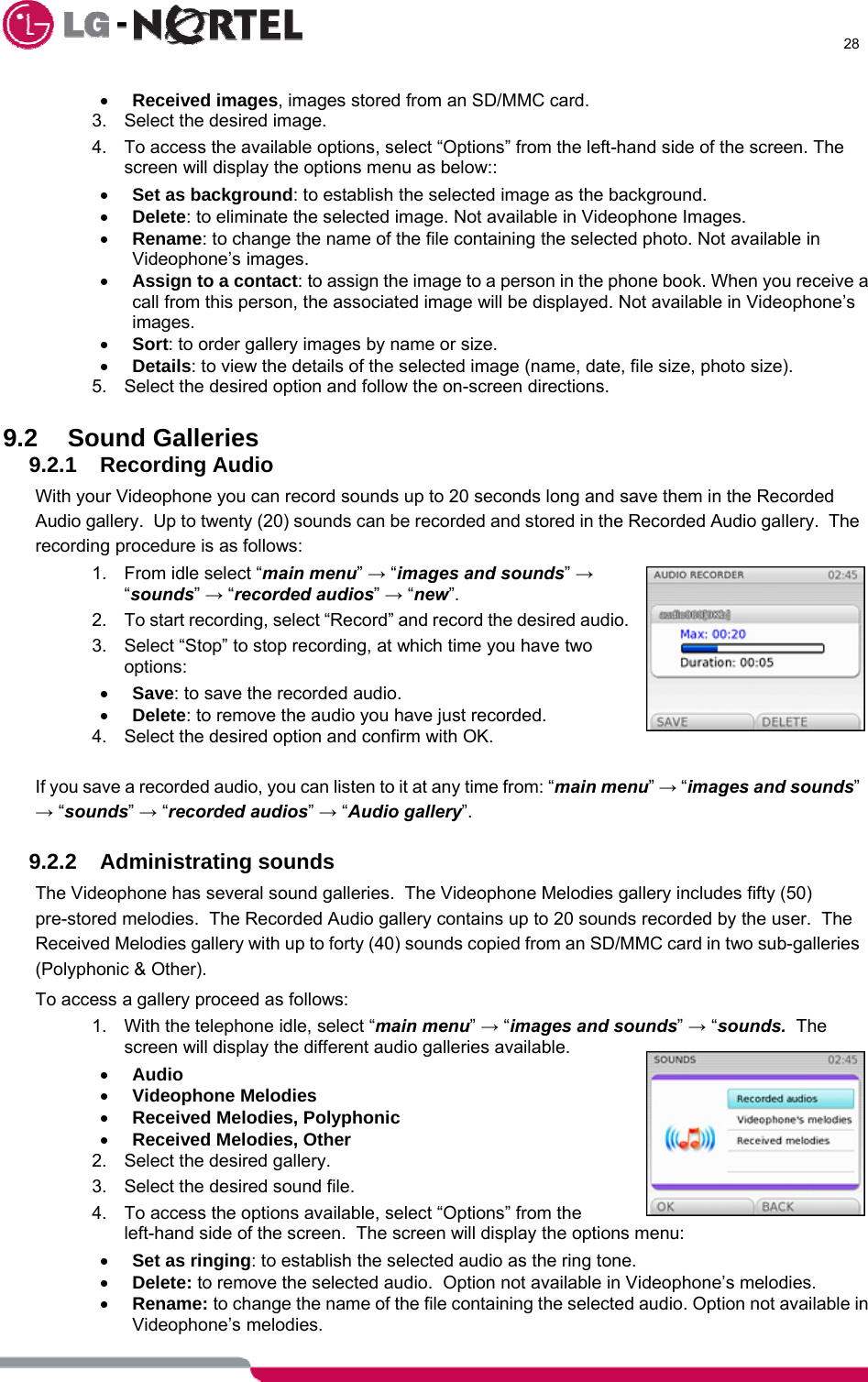      28  • Received images, images stored from an SD/MMC card. 3.  Select the desired image. 4.  To access the available options, select “Options” from the left-hand side of the screen. The screen will display the options menu as below:: • Set as background: to establish the selected image as the background. • Delete: to eliminate the selected image. Not available in Videophone Images. • Rename: to change the name of the file containing the selected photo. Not available in Videophone’s images. • Assign to a contact: to assign the image to a person in the phone book. When you receive a call from this person, the associated image will be displayed. Not available in Videophone’s images. • Sort: to order gallery images by name or size. • Details: to view the details of the selected image (name, date, file size, photo size). 5.  Select the desired option and follow the on-screen directions.  9.2 Sound Galleries 9.2.1 Recording Audio With your Videophone you can record sounds up to 20 seconds long and save them in the Recorded Audio gallery.  Up to twenty (20) sounds can be recorded and stored in the Recorded Audio gallery.  The recording procedure is as follows: 1.  From idle select “main menu” → “images and sounds” → “sounds” → “recorded audios” → “new”. 2.  To start recording, select “Record” and record the desired audio. 3.  Select “Stop” to stop recording, at which time you have two options: • Save: to save the recorded audio. • Delete: to remove the audio you have just recorded. 4.  Select the desired option and confirm with OK.  If you save a recorded audio, you can listen to it at any time from: “main menu” → “images and sounds” → “sounds” → “recorded audios” → “Audio gallery”.  9.2.2 Administrating sounds The Videophone has several sound galleries.  The Videophone Melodies gallery includes fifty (50) pre-stored melodies.  The Recorded Audio gallery contains up to 20 sounds recorded by the user.  The Received Melodies gallery with up to forty (40) sounds copied from an SD/MMC card in two sub-galleries (Polyphonic &amp; Other). To access a gallery proceed as follows: 1.  With the telephone idle, select “main menu” → “images and sounds” → “sounds.  The screen will display the different audio galleries available. • Audio • Videophone Melodies • Received Melodies, Polyphonic • Received Melodies, Other 2.  Select the desired gallery. 3.  Select the desired sound file. 4.  To access the options available, select “Options” from the left-hand side of the screen.  The screen will display the options menu: • Set as ringing: to establish the selected audio as the ring tone. • Delete: to remove the selected audio.  Option not available in Videophone’s melodies. • Rename: to change the name of the file containing the selected audio. Option not available in Videophone’s melodies. 