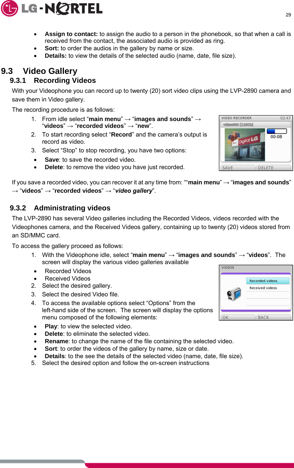      29  • Assign to contact: to assign the audio to a person in the phonebook, so that when a call is received from the contact, the associated audio is provided as ring. • Sort: to order the audios in the gallery by name or size.  • Details: to view the details of the selected audio (name, date, file size).  9.3 Video Gallery 9.3.1 Recording Videos With your Videophone you can record up to twenty (20) sort video clips using the LVP-2890 camera and save them in Video gallery. The recording procedure is as follows: 1.  From idle select “main menu” → “images and sounds” → “videos” → “recorded videos” → “new”. 2.  To start recording select “Record” and the camera’s output is record as video. 3.  Select “Stop” to stop recording, you have two options: • Save: to save the recorded video. • Delete: to remove the video you have just recorded.  If you save a recorded video, you can recover it at any time from: ““main menu” → “images and sounds” → “videos” → “recorded videos” → “video gallery”.  9.3.2 Administrating videos The LVP-2890 has several Video galleries including the Recorded Videos, videos recorded with the Videophones camera, and the Received Videos gallery, containing up to twenty (20) videos stored from an SD/MMC card. To access the gallery proceed as follows: 1.  With the Videophone idle, select “main menu” → “images and sounds” → “videos”.  The screen will display the various video galleries available • Recorded Videos • Received Videos 2.  Select the desired gallery. 3.  Select the desired Video file. 4.  To access the available options select “Options” from the left-hand side of the screen.  The screen will display the options menu composed of the following elements: • Play: to view the selected video. • Delete: to eliminate the selected video. • Rename: to change the name of the file containing the selected video. • Sort: to order the videos of the gallery by name, size or date. • Details: to the see the details of the selected video (name, date, file size). 5.  Select the desired option and follow the on-screen instructions   