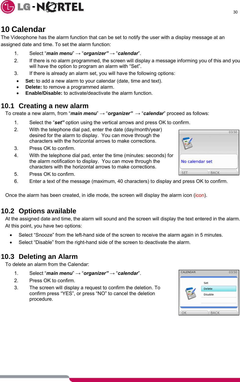      30  10 Calendar The Videophone has the alarm function that can be set to notify the user with a display message at an assigned date and time. To set the alarm function: 1. Select “main menu” → “organizer” → “calendar”. 2.  If there is no alarm programmed, the screen will display a message informing you of this and you will have the option to program an alarm with “Set”. 3.  If there is already an alarm set, you will have the following options: • Set: to add a new alarm to your calendar (date, time and text). • Delete: to remove a programmed alarm. • Enable/Disable: to activate/deactivate the alarm function.  10.1  Creating a new alarm To create a new alarm, from “main menu” → “organizer”  → “calendar” proceed as follows: 1.  Select the “set” option using the vertical arrows and press OK to confirm. 2.  With the telephone dial pad, enter the date (day/month/year) desired for the alarm to display.  You can move through the characters with the horizontal arrows to make corrections. 3.  Press OK to confirm. 4.  With the telephone dial pad, enter the time (minutes: seconds) for the alarm notification to display.  You can move through the characters with the horizontal arrows to make corrections. 5.  Press OK to confirm. 6.  Enter a text of the message (maximum, 40 characters) to display and press OK to confirm.  Once the alarm has been created, in idle mode, the screen will display the alarm icon (icon).  10.2 Options available At the assigned date and time, the alarm will sound and the screen will display the text entered in the alarm. At this point, you have two options: •  Select “Snooze” from the left-hand side of the screen to receive the alarm again in 5 minutes. •  Select “Disable” from the right-hand side of the screen to deactivate the alarm.  10.3  Deleting an Alarm To delete an alarm from the Calendar: 1. Select “main menu” → “organizer” → “calendar”. 2.  Press OK to confirm. 3.  The screen will display a request to confirm the deletion. To confirm press “YES”, or press “NO” to cancel the deletion procedure.   