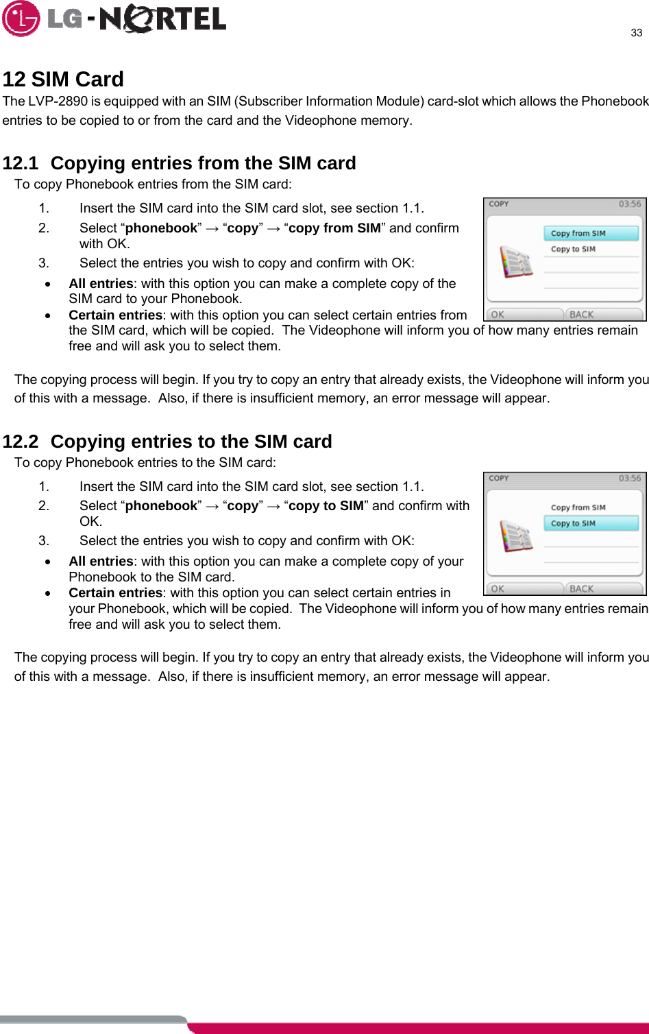      33  12 SIM Card The LVP-2890 is equipped with an SIM (Subscriber Information Module) card-slot which allows the Phonebook entries to be copied to or from the card and the Videophone memory.  12.1  Copying entries from the SIM card To copy Phonebook entries from the SIM card: 1.  Insert the SIM card into the SIM card slot, see section 1.1. 2. Select “phonebook” → “copy” → “copy from SIM” and confirm with OK. 3.  Select the entries you wish to copy and confirm with OK: • All entries: with this option you can make a complete copy of the SIM card to your Phonebook. • Certain entries: with this option you can select certain entries from the SIM card, which will be copied.  The Videophone will inform you of how many entries remain free and will ask you to select them.  The copying process will begin. If you try to copy an entry that already exists, the Videophone will inform you of this with a message.  Also, if there is insufficient memory, an error message will appear.  12.2  Copying entries to the SIM card To copy Phonebook entries to the SIM card: 1.  Insert the SIM card into the SIM card slot, see section 1.1. 2. Select “phonebook” → “copy” → “copy to SIM” and confirm with OK. 3.  Select the entries you wish to copy and confirm with OK: • All entries: with this option you can make a complete copy of your Phonebook to the SIM card. • Certain entries: with this option you can select certain entries in your Phonebook, which will be copied.  The Videophone will inform you of how many entries remain free and will ask you to select them.  The copying process will begin. If you try to copy an entry that already exists, the Videophone will inform you of this with a message.  Also, if there is insufficient memory, an error message will appear.   