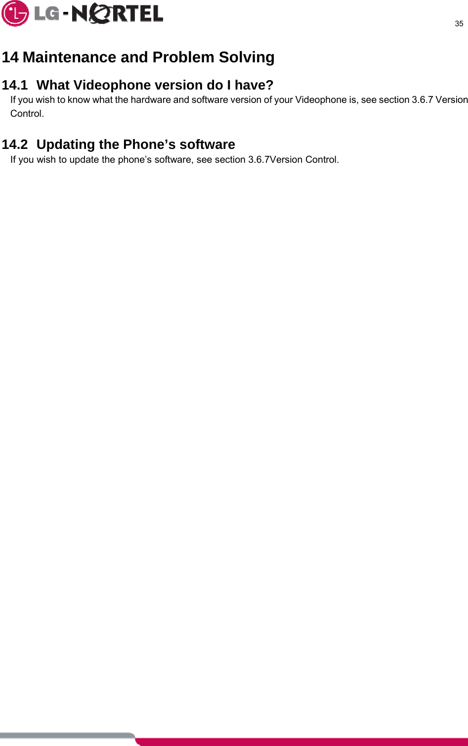      35  14 Maintenance and Problem Solving  14.1 What Videophone version do I have? If you wish to know what the hardware and software version of your Videophone is, see section 3.6.7 Version Control.  14.2  Updating the Phone’s software If you wish to update the phone’s software, see section 3.6.7Version Control.                                                  