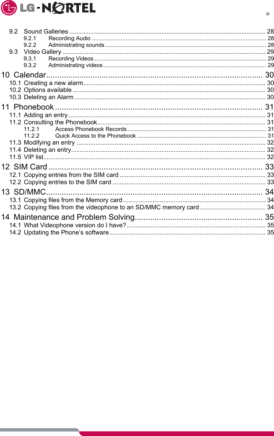      iii  9.2 Sound Galleries .................................................................................................................28 9.2.1 Recording Audio ............................................................................................................. 28 9.2.2 Administrating sounds..................................................................................................... 28 9.3 Video Gallery ..................................................................................................................... 29 9.3.1 Recording Videos............................................................................................................ 29 9.3.2 Administrating videos ...................................................................................................... 29 10 Calendar.................................................................................................. 30 10.1 Creating a new alarm......................................................................................................... 30 10.2 Options available ...............................................................................................................30 10.3 Deleting an Alarm .............................................................................................................. 30 11 Phonebook .............................................................................................. 31 11.1 Adding an entry.................................................................................................................. 31 11.2 Consulting the Phonebook................................................................................................. 31 11.2.1 Access Phonebook Records....................................................................................... 31 11.2.2 Quick Access to the Phonebook ................................................................................. 31 11.3 Modifying an entry ............................................................................................................. 32 11.4 Deleting an entry................................................................................................................ 32 11.5 VIP list................................................................................................................................ 32 12 SIM Card ................................................................................................. 33 12.1 Copying entries from the SIM card .................................................................................... 33 12.2 Copying entries to the SIM card ........................................................................................ 33 13 SD/MMC.................................................................................................. 34 13.1 Copying files from the Memory card .................................................................................. 34 13.2 Copying files from the videophone to an SD/MMC memory card...................................... 34 14 Maintenance and Problem Solving.......................................................... 35 14.1 What Videophone version do I have?................................................................................ 35 14.2 Updating the Phone’s software.......................................................................................... 35    