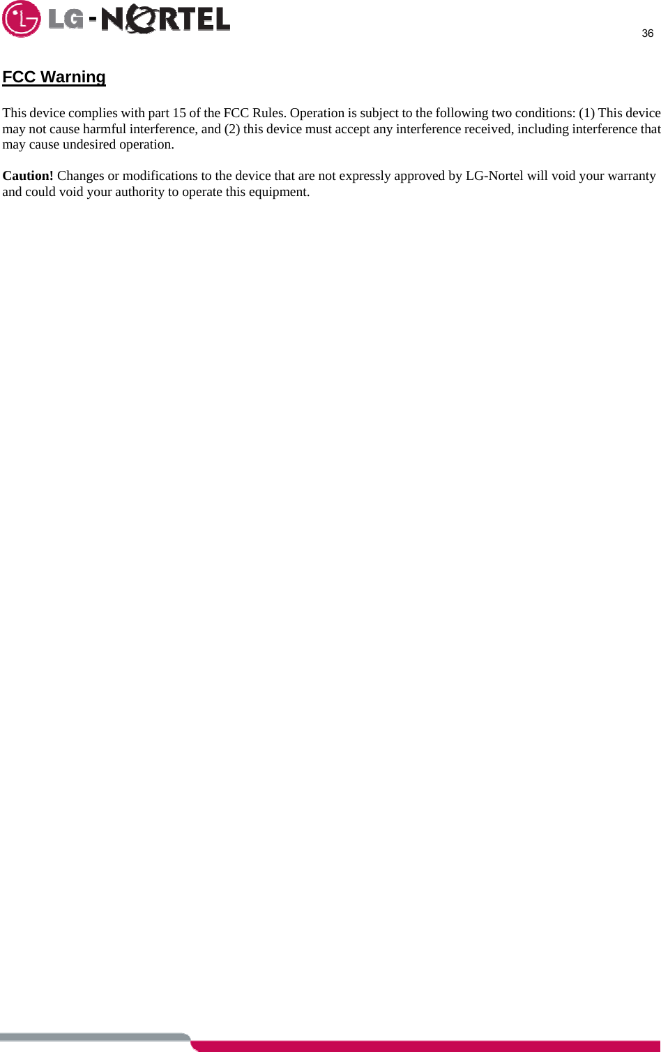      36  FCC Warning  This device complies with part 15 of the FCC Rules. Operation is subject to the following two conditions: (1) This device may not cause harmful interference, and (2) this device must accept any interference received, including interference that may cause undesired operation.  Caution! Changes or modifications to the device that are not expressly approved by LG-Nortel will void your warranty and could void your authority to operate this equipment.  