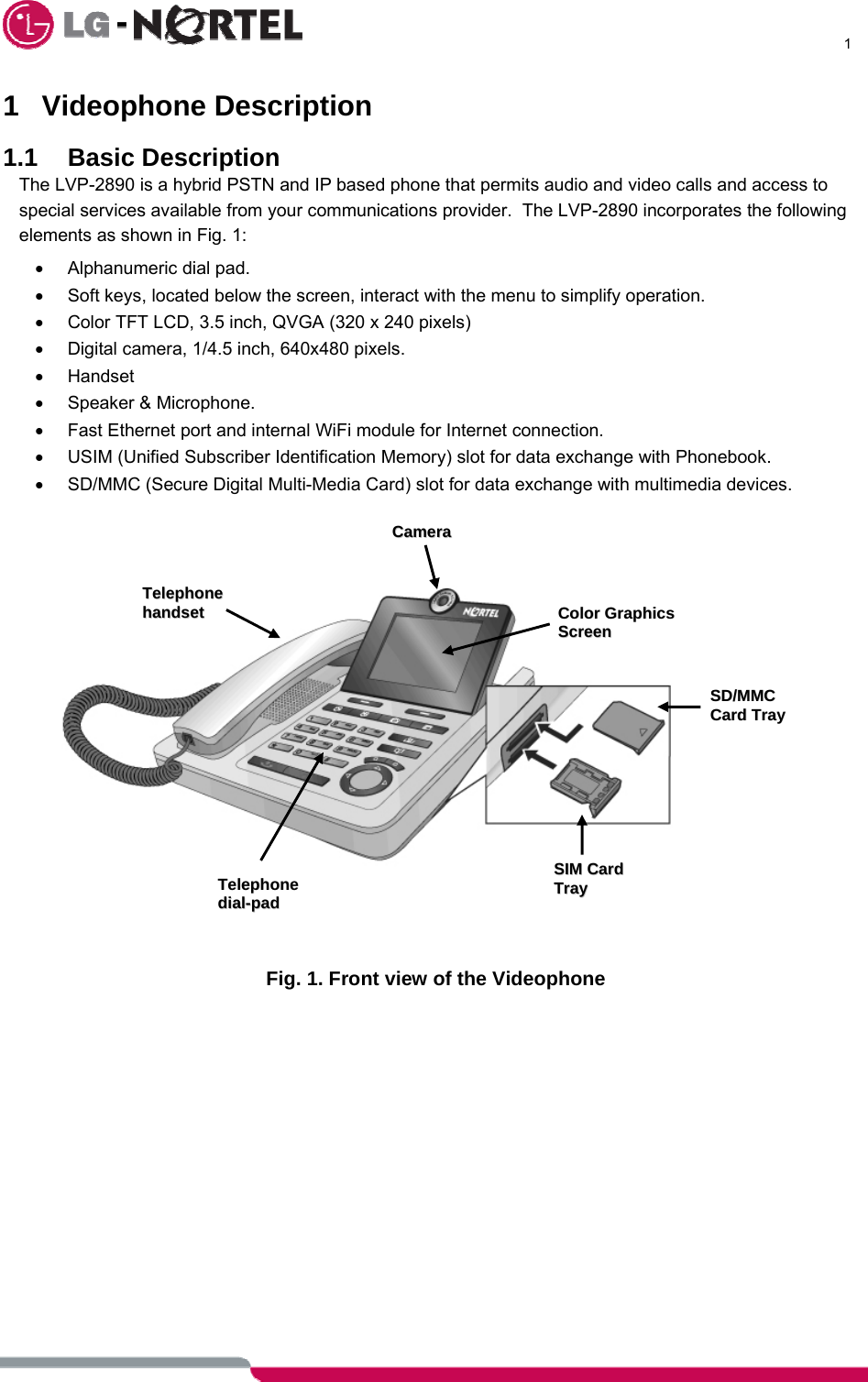      1  1 Videophone Description  1.1 Basic Description The LVP-2890 is a hybrid PSTN and IP based phone that permits audio and video calls and access to special services available from your communications provider.  The LVP-2890 incorporates the following elements as shown in Fig. 1: • Alphanumeric dial pad. •  Soft keys, located below the screen, interact with the menu to simplify operation. •  Color TFT LCD, 3.5 inch, QVGA (320 x 240 pixels) •  Digital camera, 1/4.5 inch, 640x480 pixels. • Handset  •  Speaker &amp; Microphone. •  Fast Ethernet port and internal WiFi module for Internet connection. •  USIM (Unified Subscriber Identification Memory) slot for data exchange with Phonebook. • SD/MMC (Secure Digital Multi-Media Card) slot for data exchange with multimedia devices.               Fig. 1. Front view of the Videophone  TTeelleepphhoonnee  ddiiaall--ppaadd  TTeelleepphhoonnee  hhaannddsseett  CCaammeerraa SSDD//MMMMCC  CCaarrdd  TTrraayy  SSIIMM CCaarrdd TTrraayy  CCoolloorr  GGrraapphhiiccss  SSccrreeeenn  