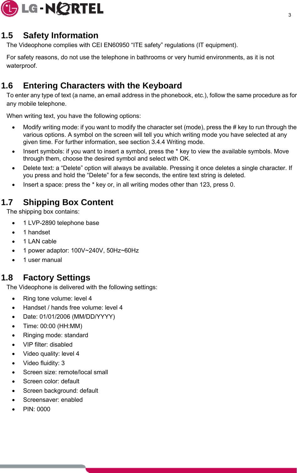      3  1.5 Safety Information The Videophone complies with CEI EN60950 “ITE safety” regulations (IT equipment). For safety reasons, do not use the telephone in bathrooms or very humid environments, as it is not waterproof.  1.6  Entering Characters with the Keyboard To enter any type of text (a name, an email address in the phonebook, etc.), follow the same procedure as for any mobile telephone. When writing text, you have the following options: •  Modify writing mode: if you want to modify the character set (mode), press the # key to run through the various options. A symbol on the screen will tell you which writing mode you have selected at any given time. For further information, see section 3.4.4 Writing mode. •  Insert symbols: if you want to insert a symbol, press the * key to view the available symbols. Move through them, choose the desired symbol and select with OK. •  Delete text: a “Delete” option will always be available. Pressing it once deletes a single character. If you press and hold the “Delete” for a few seconds, the entire text string is deleted. •  Insert a space: press the * key or, in all writing modes other than 123, press 0.  1.7  Shipping Box Content The shipping box contains: •  1 LVP-2890 telephone base • 1 handset •  1 LAN cable •  1 power adaptor: 100V~240V, 50Hz~60Hz •  1 user manual  1.8 Factory Settings The Videophone is delivered with the following settings: •  Ring tone volume: level 4 •  Handset / hands free volume: level 4 •  Date: 01/01/2006 (MM/DD/YYYY) •  Time: 00:00 (HH:MM) •  Ringing mode: standard • VIP filter: disabled •  Video quality: level 4 • Video fluidity: 3 •  Screen size: remote/local small •  Screen color: default •  Screen background: default • Screensaver: enabled • PIN: 0000       