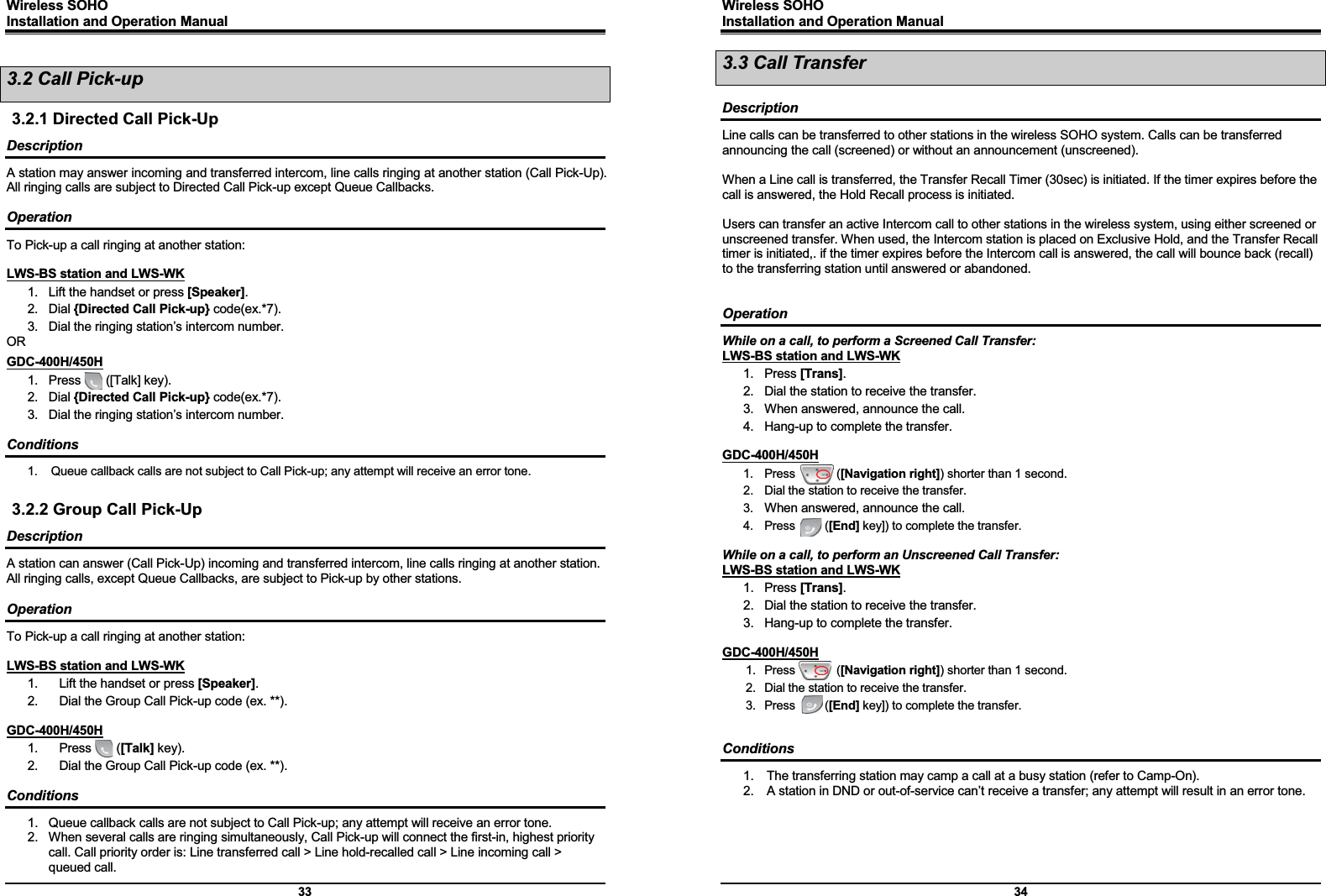 Wireless SOHO         Installation and Operation Manual      33 3.2 Call Pick-up 3.2.1 Directed Call Pick-Up Description A station may answer incoming and transferred intercom, line calls ringing at another station (Call Pick-Up).   All ringing calls are subject to Directed Call Pick-up except Queue Callbacks.  Operation To Pick-up a call ringing at another station:  LWS-BS station and LWS-WK 1.  Lift the handset or press [Speaker]. 2. Dial {Directed Call Pick-up} code(ex.*7). 3.  Dial the ringing station’s intercom number. OR GDC-400H/450H 1.  Press    ([Talk] key). 2. Dial {Directed Call Pick-up} code(ex.*7). 3.  Dial the ringing station’s intercom number.  Conditions 1.  Queue callback calls are not subject to Call Pick-up; any attempt will receive an error tone.  3.2.2 Group Call Pick-Up Description A station can answer (Call Pick-Up) incoming and transferred intercom, line calls ringing at another station.   All ringing calls, except Queue Callbacks, are subject to Pick-up by other stations.  Operation To Pick-up a call ringing at another station:  LWS-BS station and LWS-WK 1.  Lift the handset or press [Speaker]. 2.  Dial the Group Call Pick-up code (ex. **).  GDC-400H/450H 1.  Press    ([Talk] key). 2.  Dial the Group Call Pick-up code (ex. **).  Conditions 1.  Queue callback calls are not subject to Call Pick-up; any attempt will receive an error tone. 2.  When several calls are ringing simultaneously, Call Pick-up will connect the first-in, highest priority call. Call priority order is: Line transferred call &gt; Line hold-recalled call &gt; Line incoming call &gt; queued call. Wireless SOHO         Installation and Operation Manual      34 3.3 Call Transfer  Description Line calls can be transferred to other stations in the wireless SOHO system. Calls can be transferred announcing the call (screened) or without an announcement (unscreened).  When a Line call is transferred, the Transfer Recall Timer (30sec) is initiated. If the timer expires before the call is answered, the Hold Recall process is initiated.  Users can transfer an active Intercom call to other stations in the wireless system, using either screened or unscreened transfer. When used, the Intercom station is placed on Exclusive Hold, and the Transfer Recall timer is initiated,. if the timer expires before the Intercom call is answered, the call will bounce back (recall) to the transferring station until answered or abandoned.   Operation While on a call, to perform a Screened Call Transfer: LWS-BS station and LWS-WK 1. Press [Trans]. 2.  Dial the station to receive the transfer. 3.  When answered, announce the call. 4.  Hang-up to complete the transfer.  GDC-400H/450H 1.  Press       ([Navigation right]) shorter than 1 second. 2.  Dial the station to receive the transfer. 3.  When answered, announce the call. 4.  Press     ([End] key]) to complete the transfer.  While on a call, to perform an Unscreened Call Transfer: LWS-BS station and LWS-WK 1. Press [Trans]. 2.  Dial the station to receive the transfer. 3.  Hang-up to complete the transfer.  GDC-400H/450H 1.  Press       ([Navigation right]) shorter than 1 second. 2.  Dial the station to receive the transfer. 3.  Press     ([End] key]) to complete the transfer.   Conditions 1.  The transferring station may camp a call at a busy station (refer to Camp-On). 2.  A station in DND or out-of-service can’t receive a transfer; any attempt will result in an error tone.    