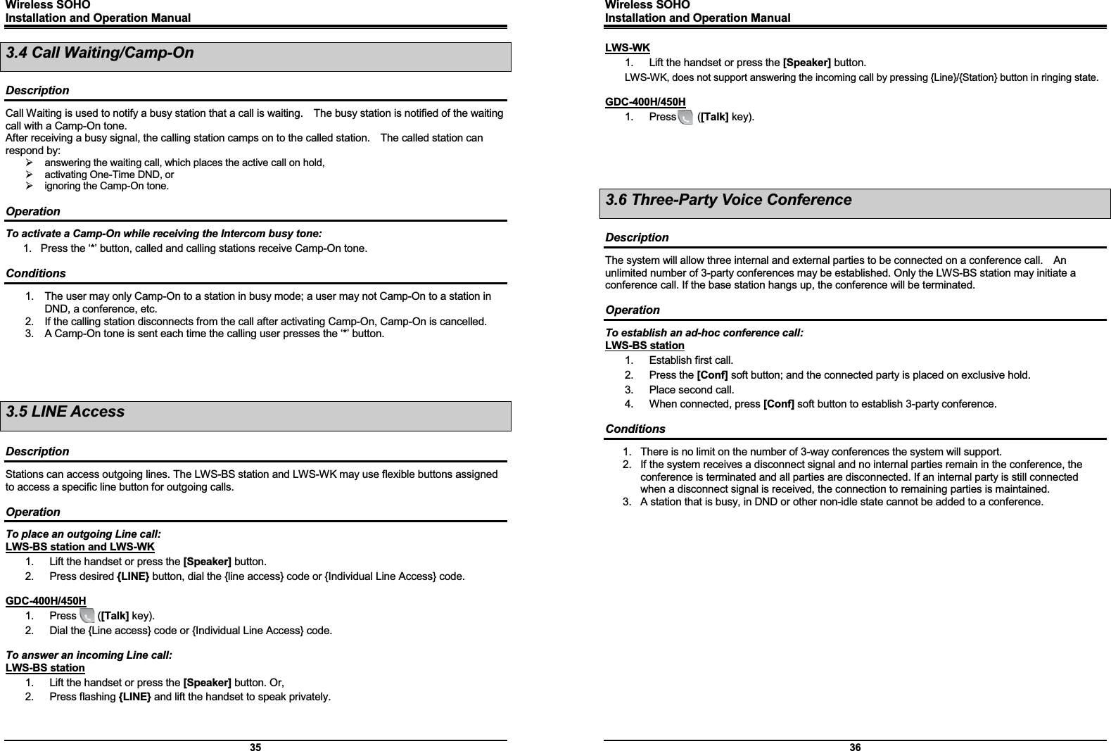 Wireless SOHO         Installation and Operation Manual      35 3.4 Call Waiting/Camp-On  Description Call Waiting is used to notify a busy station that a call is waiting.    The busy station is notified of the waiting call with a Camp-On tone.   After receiving a busy signal, the calling station camps on to the called station.    The called station can respond by: ¾  answering the waiting call, which places the active call on hold, ¾  activating One-Time DND, or ¾  ignoring the Camp-On tone.  Operation To activate a Camp-On while receiving the Intercom busy tone: 1.  Press the ‘*’ button, called and calling stations receive Camp-On tone.  Conditions 1.  The user may only Camp-On to a station in busy mode; a user may not Camp-On to a station in DND, a conference, etc. 2.  If the calling station disconnects from the call after activating Camp-On, Camp-On is cancelled. 3.  A Camp-On tone is sent each time the calling user presses the ‘*’ button.     3.5 LINE Access  Description Stations can access outgoing lines. The LWS-BS station and LWS-WK may use flexible buttons assigned to access a specific line button for outgoing calls.  Operation To place an outgoing Line call: LWS-BS station and LWS-WK 1.  Lift the handset or press the [Speaker] button. 2. Press desired {LINE} button, dial the {line access} code or {Individual Line Access} code.    GDC-400H/450H 1.  Press    ([Talk] key). 2.  Dial the {Line access} code or {Individual Line Access} code.  To answer an incoming Line call: LWS-BS station 1.  Lift the handset or press the [Speaker] button. Or, 2. Press flashing {LINE} and lift the handset to speak privately.   Wireless SOHO         Installation and Operation Manual      36 LWS-WK 1.  Lift the handset or press the [Speaker] button. LWS-WK, does not support answering the incoming call by pressing {Line}/{Station} button in ringing state.  GDC-400H/450H 1.  Press    ([Talk] key).     3.6 Three-Party Voice Conference  Description The system will allow three internal and external parties to be connected on a conference call.    An unlimited number of 3-party conferences may be established. Only the LWS-BS station may initiate a conference call. If the base station hangs up, the conference will be terminated.  Operation To establish an ad-hoc conference call: LWS-BS station 1.  Establish first call. 2. Press the [Conf] soft button; and the connected party is placed on exclusive hold.   3.  Place second call. 4.  When connected, press [Conf] soft button to establish 3-party conference.  Conditions 1.  There is no limit on the number of 3-way conferences the system will support. 2.  If the system receives a disconnect signal and no internal parties remain in the conference, the conference is terminated and all parties are disconnected. If an internal party is still connected when a disconnect signal is received, the connection to remaining parties is maintained. 3.  A station that is busy, in DND or other non-idle state cannot be added to a conference.   