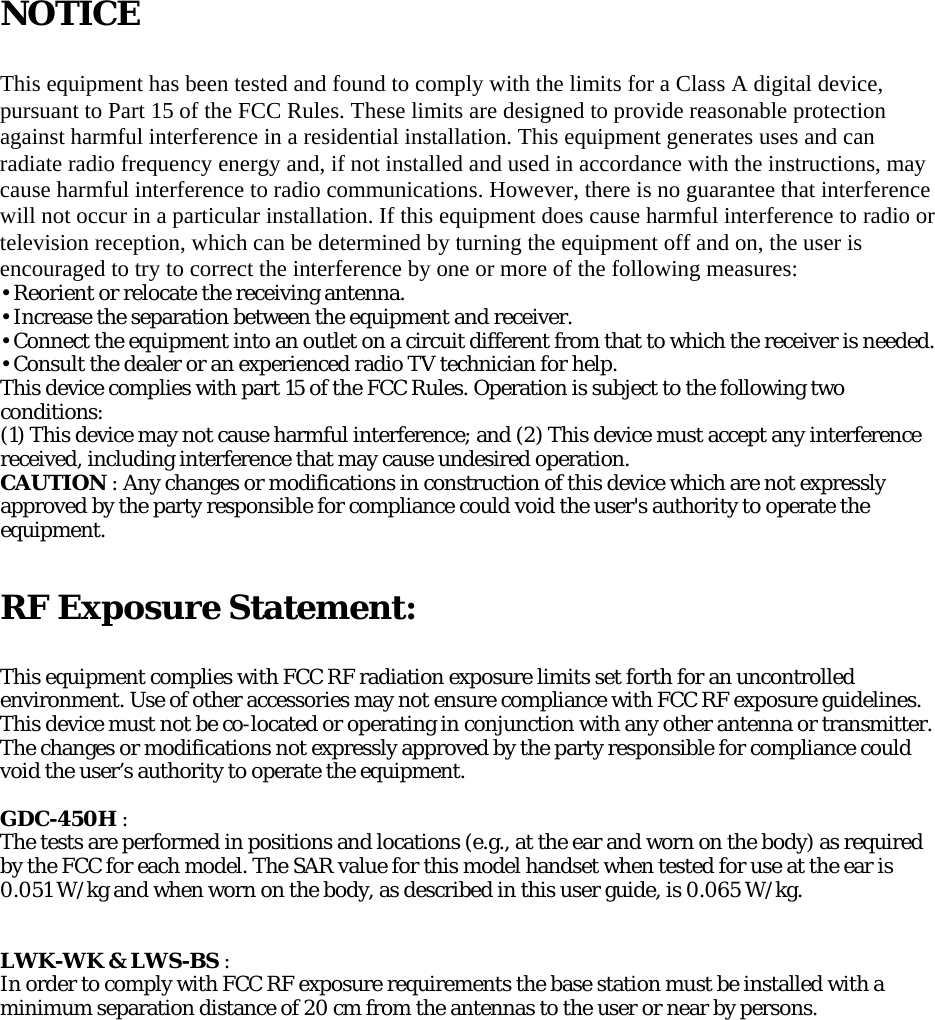 NOTICE  This equipment has been tested and found to comply with the limits for a Class A digital device, pursuant to Part 15 of the FCC Rules. These limits are designed to provide reasonable protection against harmful interference in a residential installation. This equipment generates uses and can radiate radio frequency energy and, if not installed and used in accordance with the instructions, may cause harmful interference to radio communications. However, there is no guarantee that interference will not occur in a particular installation. If this equipment does cause harmful interference to radio or television reception, which can be determined by turning the equipment off and on, the user is encouraged to try to correct the interference by one or more of the following measures: • Reorient or relocate the receiving antenna. • Increase the separation between the equipment and receiver. • Connect the equipment into an outlet on a circuit different from that to which the receiver is needed. • Consult the dealer or an experienced radio TV technician for help. This device complies with part 15 of the FCC Rules. Operation is subject to the following two conditions: (1) This device may not cause harmful interference; and (2) This device must accept any interference received, including interference that may cause undesired operation. CAUTION : Any changes or modifications in construction of this device which are not expressly approved by the party responsible for compliance could void the user&apos;s authority to operate the equipment.    RF Exposure Statement:  This equipment complies with FCC RF radiation exposure limits set forth for an uncontrolled environment. Use of other accessories may not ensure compliance with FCC RF exposure guidelines. This device must not be co-located or operating in conjunction with any other antenna or transmitter. The changes or modifications not expressly approved by the party responsible for compliance could void the user’s authority to operate the equipment.  GDC-450H : The tests are performed in positions and locations (e.g., at the ear and worn on the body) as required by the FCC for each model. The SAR value for this model handset when tested for use at the ear is 0.051 W/kg and when worn on the body, as described in this user guide, is 0.065 W/kg.   LWK-WK &amp; LWS-BS : In order to comply with FCC RF exposure requirements the base station must be installed with a minimum separation distance of 20 cm from the antennas to the user or near by persons.   