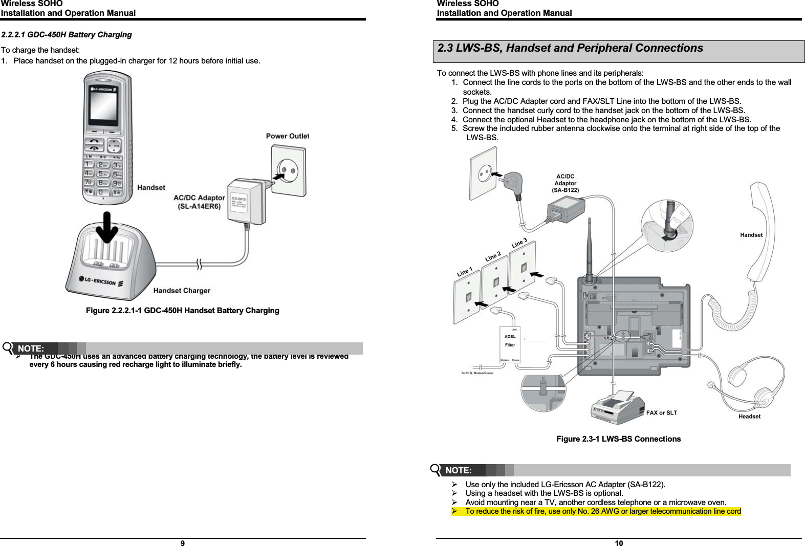 Wireless SOHO         Installation and Operation Manual      9 2.2.2.1 GDC-450H Battery Charging To charge the handset: 1.  Place handset on the plugged-in charger for 12 hours before initial use.                             Figure 2.2.2.1-1 GDC-450H Handset Battery Charging     ¾ The GDC-450H uses an advanced battery charging technology, the battery level is reviewed every 6 hours causing red recharge light to illuminate briefly.         NOTE: Wireless SOHO         Installation and Operation Manual      10 2.3 LWS-BS, Handset and Peripheral Connections  To connect the LWS-BS with phone lines and its peripherals: 1.  Connect the line cords to the ports on the bottom of the LWS-BS and the other ends to the wall sockets. 2.  Plug the AC/DC Adapter cord and FAX/SLT Line into the bottom of the LWS-BS. 3.  Connect the handset curly cord to the handset jack on the bottom of the LWS-BS. 4.  Connect the optional Headset to the headphone jack on the bottom of the LWS-BS. 5.  Screw the included rubber antenna clockwise onto the terminal at right side of the top of the LWS-BS.                                   Figure 2.3-1 LWS-BS Connections     ¾  Use only the included LG-Ericsson AC Adapter (SA-B122). ¾  Using a headset with the LWS-BS is optional. ¾  Avoid mounting near a TV, another cordless telephone or a microwave oven. ¾ To reduce the risk of fire, use only No. 26 AWG or larger telecommunication line cord NOTE:  