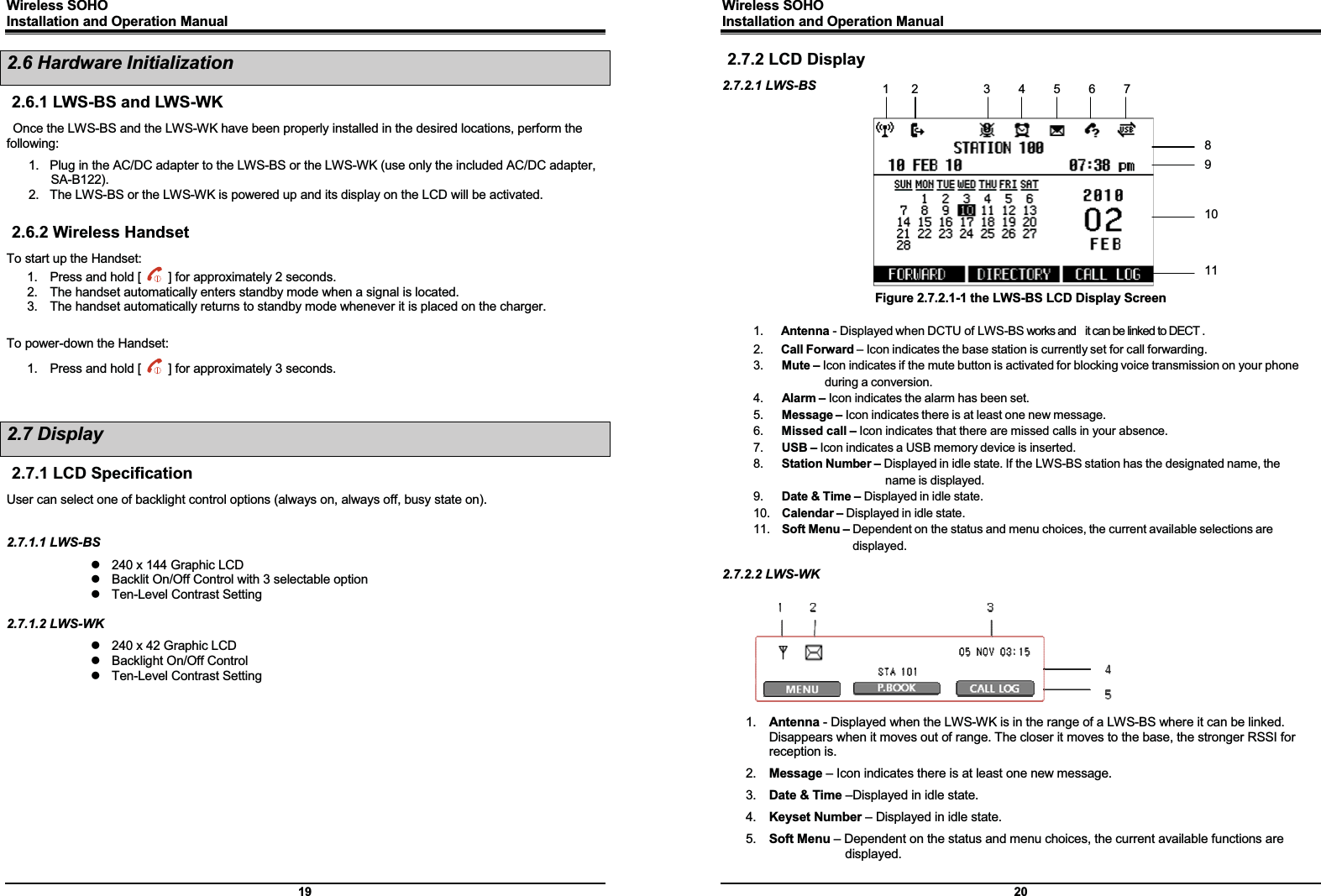 Wireless SOHO         Installation and Operation Manual      19 2.6 Hardware Initialization 2.6.1 LWS-BS and LWS-WK Once the LWS-BS and the LWS-WK have been properly installed in the desired locations, perform the following: 1.  Plug in the AC/DC adapter to the LWS-BS or the LWS-WK (use only the included AC/DC adapter, SA-B122). 2.  The LWS-BS or the LWS-WK is powered up and its display on the LCD will be activated.    2.6.2 Wireless Handset To start up the Handset: 1.  Press and hold [    ] for approximately 2 seconds. 2.  The handset automatically enters standby mode when a signal is located. 3.  The handset automatically returns to standby mode whenever it is placed on the charger.  To power-down the Handset: 1.  Press and hold [    ] for approximately 3 seconds.   2.7 Display 2.7.1 LCD Specification User can select one of backlight control options (always on, always off, busy state on).  2.7.1.1 LWS-BS   z  240 x 144 Graphic LCD z  Backlit On/Off Control with 3 selectable option z  Ten-Level Contrast Setting  2.7.1.2 LWS-WK   z  240 x 42 Graphic LCD z  Backlight On/Off Control z  Ten-Level Contrast Setting              Wireless SOHO         Installation and Operation Manual      20 2.7.2 LCD Display 2.7.2.1 LWS-BS          Figure 2.7.2.1-1 the LWS-BS LCD Display Screen  1.   Antenna - Displayed when DCTU of LWS-BS works and    it can be linked to DECT . 2.   Call Forward – Icon indicates the base station is currently set for call forwarding. 3.   Mute – Icon indicates if the mute button is activated for blocking voice transmission on your phone during a conversion. 4.   Alarm – Icon indicates the alarm has been set. 5.   Message – Icon indicates there is at least one new message. 6.   Missed call – Icon indicates that there are missed calls in your absence.   7.   USB – Icon indicates a USB memory device is inserted.   8.   Station Number – Displayed in idle state. If the LWS-BS station has the designated name, the name is displayed. 9.   Date &amp; Time – Displayed in idle state. 10.  Calendar – Displayed in idle state. 11.  Soft Menu – Dependent on the status and menu choices, the current available selections are displayed.  2.7.2.2 LWS-WK  1.  Antenna - Displayed when the LWS-WK is in the range of a LWS-BS where it can be linked. Disappears when it moves out of range. The closer it moves to the base, the stronger RSSI for reception is. 2.  Message – Icon indicates there is at least one new message. 3.  Date &amp; Time –Displayed in idle state. 4.  Keyset Number – Displayed in idle state. 5.  Soft Menu – Dependent on the status and menu choices, the current available functions are displayed. 1 2  345678 9 10 11 