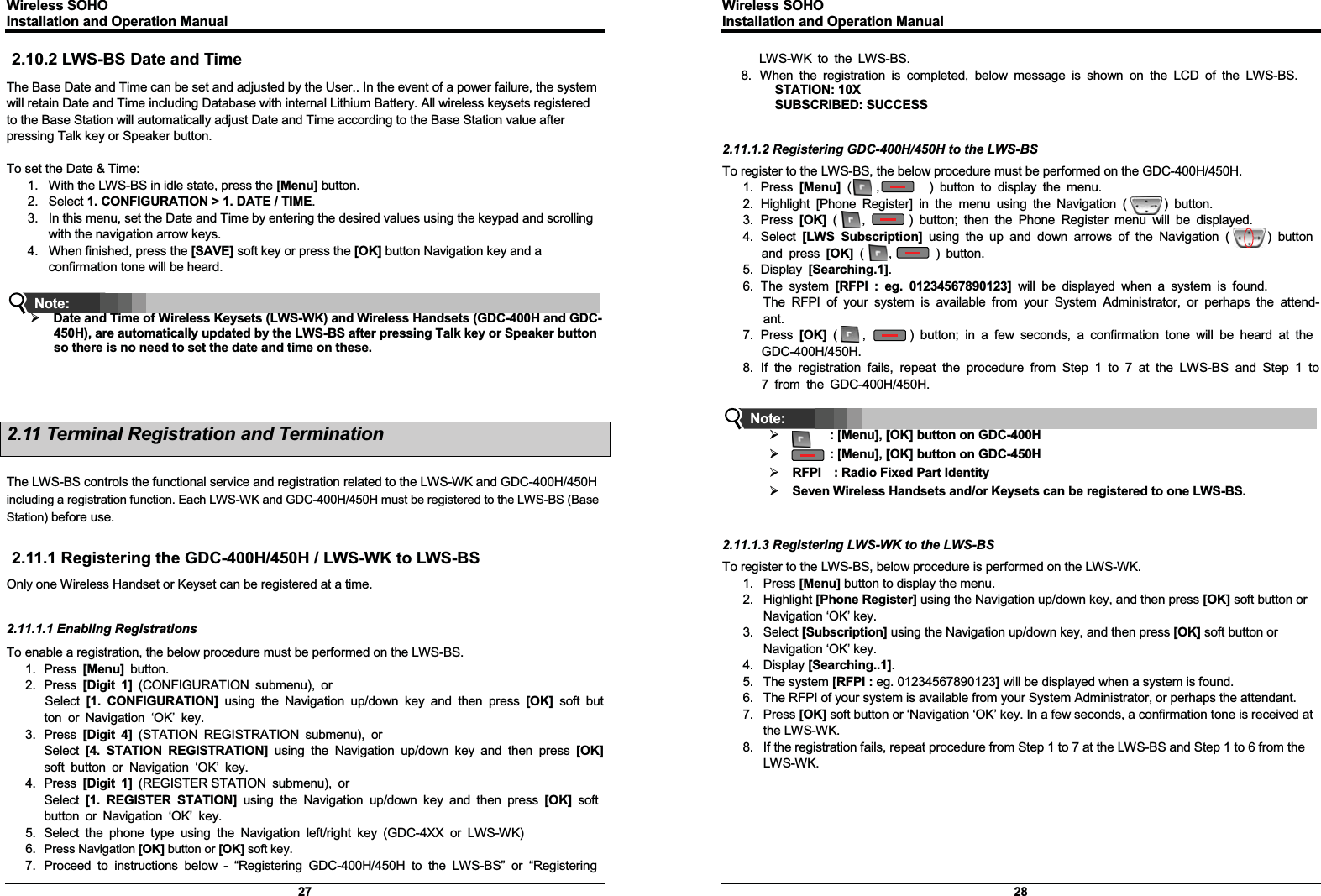 Wireless SOHO         Installation and Operation Manual      27 2.10.2 LWS-BS Date and Time The Base Date and Time can be set and adjusted by the User.. In the event of a power failure, the system will retain Date and Time including Database with internal Lithium Battery. All wireless keysets registered to the Base Station will automatically adjust Date and Time according to the Base Station value after pressing Talk key or Speaker button.  To set the Date &amp; Time: 1.  With the LWS-BS in idle state, press the [Menu] button. 2. Select 1. CONFIGURATION &gt; 1. DATE / TIME. 3.  In this menu, set the Date and Time by entering the desired values using the keypad and scrolling with the navigation arrow keys. 4.  When finished, press the [SAVE] soft key or press the [OK] button Navigation key and a confirmation tone will be heard.   ¾ Date and Time of Wireless Keysets (LWS-WK) and Wireless Handsets (GDC-400H and GDC-450H), are automatically updated by the LWS-BS after pressing Talk key or Speaker button so there is no need to set the date and time on these.    2.11 Terminal Registration and Termination  The LWS-BS controls the functional service and registration related to the LWS-WK and GDC-400H/450H including a registration function. Each LWS-WK and GDC-400H/450H must be registered to the LWS-BS (Base Station) before use.  2.11.1 Registering the GDC-400H/450H / LWS-WK to LWS-BS Only one Wireless Handset or Keyset can be registered at a time.   2.11.1.1 Enabling Registrations To enable a registration, the below procedure must be performed on the LWS-BS. 1. Press [Menu] button. 2. Press [Digit 1] (CONFIGURATION submenu), or  Select  [1. CONFIGURATION] using the Navigation up/down key and then press [OK] soft button or Navigation ‘OK’ key. 3. Press [Digit 4] (STATION REGISTRATION submenu), or  Select  [4. STATION REGISTRATION] using the Navigation up/down key and then press [OK] soft button or Navigation ‘OK’ key. 4. Press [Digit 1] (REGISTER STATION submenu), or  Select  [1. REGISTER STATION] using the Navigation up/down key and then press [OK] soft button or Navigation ‘OK’ key. 5.  Select the phone type using the Navigation left/right key (GDC-4XX or LWS-WK) 6.  Press Navigation [OK] button or [OK] soft key.  7.  Proceed to instructions below - “Registering GDC-400H/450H to the LWS-BS” or “Registering Note: Wireless SOHO         Installation and Operation Manual      28 LWS-WK to the LWS-BS. 8.  When the registration is completed, below message is shown on the LCD of the LWS-BS. STATION: 10X SUBSCRIBED: SUCCESS   2.11.1.2 Registering GDC-400H/450H to the LWS-BS To register to the LWS-BS, the below procedure must be performed on the GDC-400H/450H. 1. Press [Menu] (    ,        ) button to display the menu. 2. Highlight [Phone Register] in the menu using the Navigation (      ) button. 3. Press [OK] (    ,       ) button; then the Phone Register menu will be displayed. 4. Select [LWS Subscription] using the up and down arrows of the Navigation (      ) button and press [OK] (    ,       ) button.  5. Display [Searching.1].  6. The system [RFPI : eg. 01234567890123] will be displayed when a system is found.  The RFPI of your system is available from your System Administrator, or perhaps the attend-ant. 7. Press [OK] (    ,       ) button; in a few seconds, a confirmation tone will be heard at the GDC-400H/450H. 8. If the registration fails, repeat the procedure from Step 1 to 7 at the LWS-BS and Step 1 to7 from the GDC-400H/450H.   ¾       : [Menu], [OK] button on GDC-400H ¾       : [Menu], [OK] button on GDC-450H ¾ RFPI    : Radio Fixed Part Identity       ¾ Seven Wireless Handsets and/or Keysets can be registered to one LWS-BS.   2.11.1.3 Registering LWS-WK to the LWS-BS To register to the LWS-BS, below procedure is performed on the LWS-WK. 1. Press [Menu] button to display the menu. 2. Highlight [Phone Register] using the Navigation up/down key, and then press [OK] soft button or Navigation ‘OK’ key. 3. Select [Subscription] using the Navigation up/down key, and then press [OK] soft button or Navigation ‘OK’ key. 4. Display [Searching..1]. 5. The system [RFPI : eg. 01234567890123] will be displayed when a system is found.   6.  The RFPI of your system is available from your System Administrator, or perhaps the attendant. 7. Press [OK] soft button or ‘Navigation ‘OK’ key. In a few seconds, a confirmation tone is received at the LWS-WK. 8.  If the registration fails, repeat procedure from Step 1 to 7 at the LWS-BS and Step 1 to 6 from the LWS-WK.       Note: G