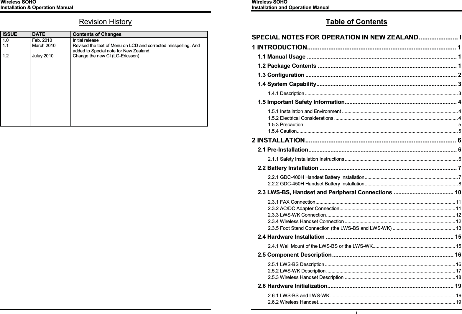 Wireless SOHO      Installation &amp; Operation Manual                 Revision History  ISSUE  DATE  Contents of Changes1.0 1.1  1.2              Feb. 2010 March 2010  Juluy 2010 Initial release Revised the text of Menu on LCD and corrected misspelling. And added to Special note for New Zealand. Change the new CI (LG-Ericsson)    Wireless SOHO         Installation and Operation Manual      i Table of Contents  SPECIAL NOTES FOR OPERATION IN NEW ZEALAND ...................... IG1 INTRODUCTION.................................................................................... 1G1.1 Manual Usage ............................................................................................... 1G1.2 Package Contents ........................................................................................ 1G1.3 Configuration ................................................................................................ 2G1.4 System Capability ......................................................................................... 3G1.4.1 Description ................................................................................................................... 3G1.5 Important Safety Information ....................................................................... 4G1.5.1 Installation and Environment ....................................................................................... 4G1.5.2 Electrical Considerations ............................................................................................. 4G1.5.3 Precaution .................................................................................................................... 5G1.5.4 Caution ......................................................................................................................... 5G2 INSTALLATION ..................................................................................... 6G2.1 Pre-Installation ..............................................................................................  6G2.1.1 Safety Installation Instructions ..................................................................................... 6G2.2 Battery Installation ....................................................................................... 7G2.2.1 GDC-400H Handset Battery Installation ...................................................................... 7G2.2.2 GDC-450H Handset Battery Installation ...................................................................... 8G2.3 LWS-BS, Handset and Peripheral Connections ...................................... 10G2.3.1 FAX Connection ......................................................................................................... 11G2.3.2 AC/DC Adapter Connection ....................................................................................... 11G2.3.3 LWS-WK Connection ................................................................................................. 12G2.3.4 Wireless Handset Connection ................................................................................... 12G2.3.5 Foot Stand Connection (the LWS-BS and LWS-WK) ............................................... 13G2.4 Hardware Installation ................................................................................. 15G2.4.1 Wall Mount of the LWS-BS or the LWS-WK .............................................................. 15G2.5 Component Description .............................................................................  16G2.5.1 LWS-BS Description .................................................................................................. 16G2.5.2 LWS-WK Description ................................................................................................. 17G2.5.3 Wireless Handset Description ................................................................................... 18G2.6 Hardware Initialization ................................................................................ 19G2.6.1 LWS-BS and LWS-WK .............................................................................................. 19G2.6.2 Wireless Handset ....................................................................................................... 19G