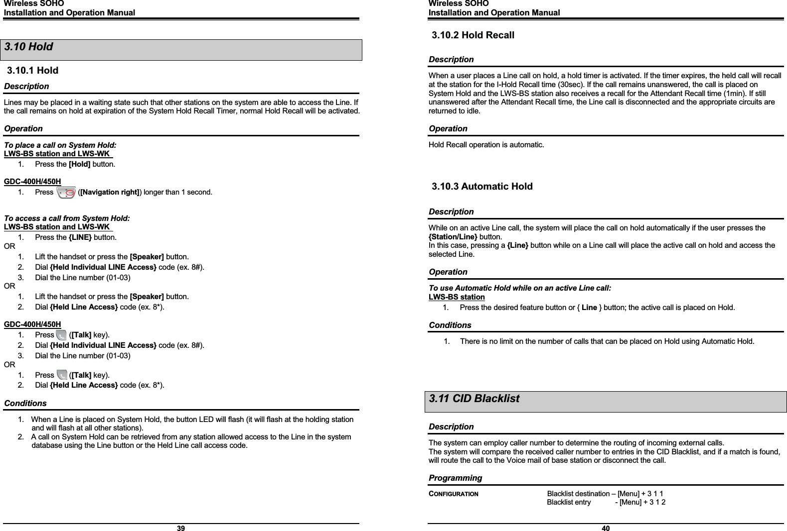 Wireless SOHO         Installation and Operation Manual      39 3.10 Hold 3.10.1 Hold Description Lines may be placed in a waiting state such that other stations on the system are able to access the Line. If the call remains on hold at expiration of the System Hold Recall Timer, normal Hold Recall will be activated.  Operation To place a call on System Hold: LWS-BS station and LWS-WK   1. Press the [Hold] button.  GDC-400H/450H 1.  Press       ([Navigation right]) longer than 1 second.   To access a call from System Hold: LWS-BS station and LWS-WK   1. Press the {LINE} button. OR 1.  Lift the handset or press the [Speaker] button. 2. Dial {Held Individual LINE Access} code (ex. 8#). 3.  Dial the Line number (01-03) OR 1.  Lift the handset or press the [Speaker] button. 2. Dial {Held Line Access} code (ex. 8*).  GDC-400H/450H 1.  Press    ([Talk] key). 2. Dial {Held Individual LINE Access} code (ex. 8#). 3.  Dial the Line number (01-03) OR 1.  Press    ([Talk] key). 2. Dial {Held Line Access} code (ex. 8*).  Conditions 1.  When a Line is placed on System Hold, the button LED will flash (it will flash at the holding station and will flash at all other stations). 2.  A call on System Hold can be retrieved from any station allowed access to the Line in the system database using the Line button or the Held Line call access code.        Wireless SOHO         Installation and Operation Manual      40 3.10.2 Hold Recall  Description When a user places a Line call on hold, a hold timer is activated. If the timer expires, the held call will recall at the station for the I-Hold Recall time (30sec). If the call remains unanswered, the call is placed on System Hold and the LWS-BS station also receives a recall for the Attendant Recall time (1min). If still unanswered after the Attendant Recall time, the Line call is disconnected and the appropriate circuits are returned to idle.  Operation Hold Recall operation is automatic.    3.10.3 Automatic Hold  Description While on an active Line call, the system will place the call on hold automatically if the user presses the {Station/Line} button.   In this case, pressing a {Line} button while on a Line call will place the active call on hold and access the selected Line.  Operation To use Automatic Hold while on an active Line call: LWS-BS station 1.  Press the desired feature button or { Line } button; the active call is placed on Hold.  Conditions 1.  There is no limit on the number of calls that can be placed on Hold using Automatic Hold.     3.11 CID Blacklist  Description The system can employ caller number to determine the routing of incoming external calls. The system will compare the received caller number to entries in the CID Blacklist, and if a match is found, will route the call to the Voice mail of base station or disconnect the call.  Programming CONFIGURATION    Blacklist destination – [Menu] + 3 1 1   Blacklist entry       - [Menu] + 3 1 2  