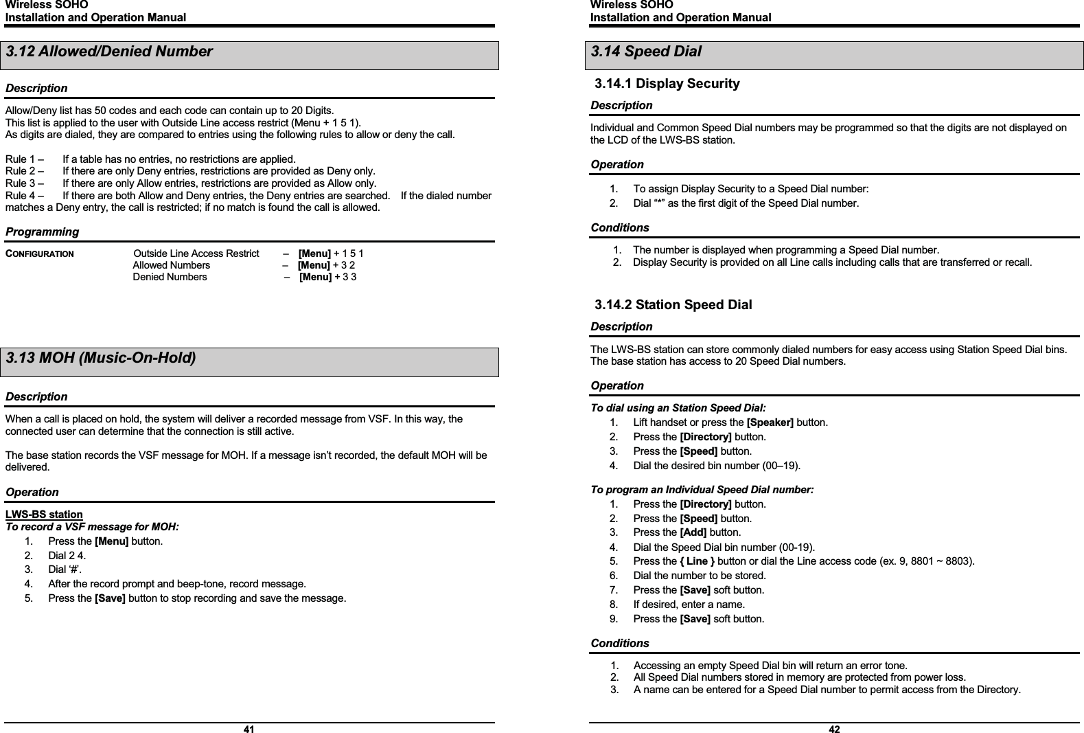 Wireless SOHO         Installation and Operation Manual      41 3.12 Allowed/Denied Number  Description Allow/Deny list has 50 codes and each code can contain up to 20 Digits. This list is applied to the user with Outside Line access restrict (Menu + 1 5 1).   As digits are dialed, they are compared to entries using the following rules to allow or deny the call.  Rule 1 –    If a table has no entries, no restrictions are applied. Rule 2 –    If there are only Deny entries, restrictions are provided as Deny only. Rule 3 –    If there are only Allow entries, restrictions are provided as Allow only. Rule 4 –    If there are both Allow and Deny entries, the Deny entries are searched.    If the dialed number matches a Deny entry, the call is restricted; if no match is found the call is allowed.    Programming CONFIGURATION   Outside Line Access Restrict     –  [Menu] + 1 5 1   Allowed Numbers               –  [Menu] + 3 2   Denied Numbers                –  [Menu] + 3 3     3.13 MOH (Music-On-Hold)  Description When a call is placed on hold, the system will deliver a recorded message from VSF. In this way, the connected user can determine that the connection is still active.  The base station records the VSF message for MOH. If a message isn’t recorded, the default MOH will be delivered.  Operation LWS-BS station To record a VSF message for MOH: 1. Press the [Menu] button. 2.  Dial 2 4. 3. Dial ‘#’. 4.  After the record prompt and beep-tone, record message. 5. Press the [Save] button to stop recording and save the message.       Wireless SOHO         Installation and Operation Manual      42 3.14 Speed Dial 3.14.1 Display Security Description Individual and Common Speed Dial numbers may be programmed so that the digits are not displayed on the LCD of the LWS-BS station.  Operation 1.  To assign Display Security to a Speed Dial number: 2.  Dial “*” as the first digit of the Speed Dial number.  Conditions 1.  The number is displayed when programming a Speed Dial number. 2.  Display Security is provided on all Line calls including calls that are transferred or recall.   3.14.2 Station Speed Dial Description The LWS-BS station can store commonly dialed numbers for easy access using Station Speed Dial bins. The base station has access to 20 Speed Dial numbers.    Operation To dial using an Station Speed Dial: 1.  Lift handset or press the [Speaker] button. 2. Press the [Directory] button. 3. Press the [Speed] button. 4.  Dial the desired bin number (00–19).  To program an Individual Speed Dial number: 1. Press the [Directory] button. 2. Press the [Speed] button. 3. Press the [Add] button. 4.  Dial the Speed Dial bin number (00-19). 5. Press the { Line } button or dial the Line access code (ex. 9, 8801 ~ 8803). 6.  Dial the number to be stored. 7. Press the [Save] soft button. 8.  If desired, enter a name. 9. Press the [Save] soft button.  Conditions 1.  Accessing an empty Speed Dial bin will return an error tone. 2.  All Speed Dial numbers stored in memory are protected from power loss. 3.  A name can be entered for a Speed Dial number to permit access from the Directory.   