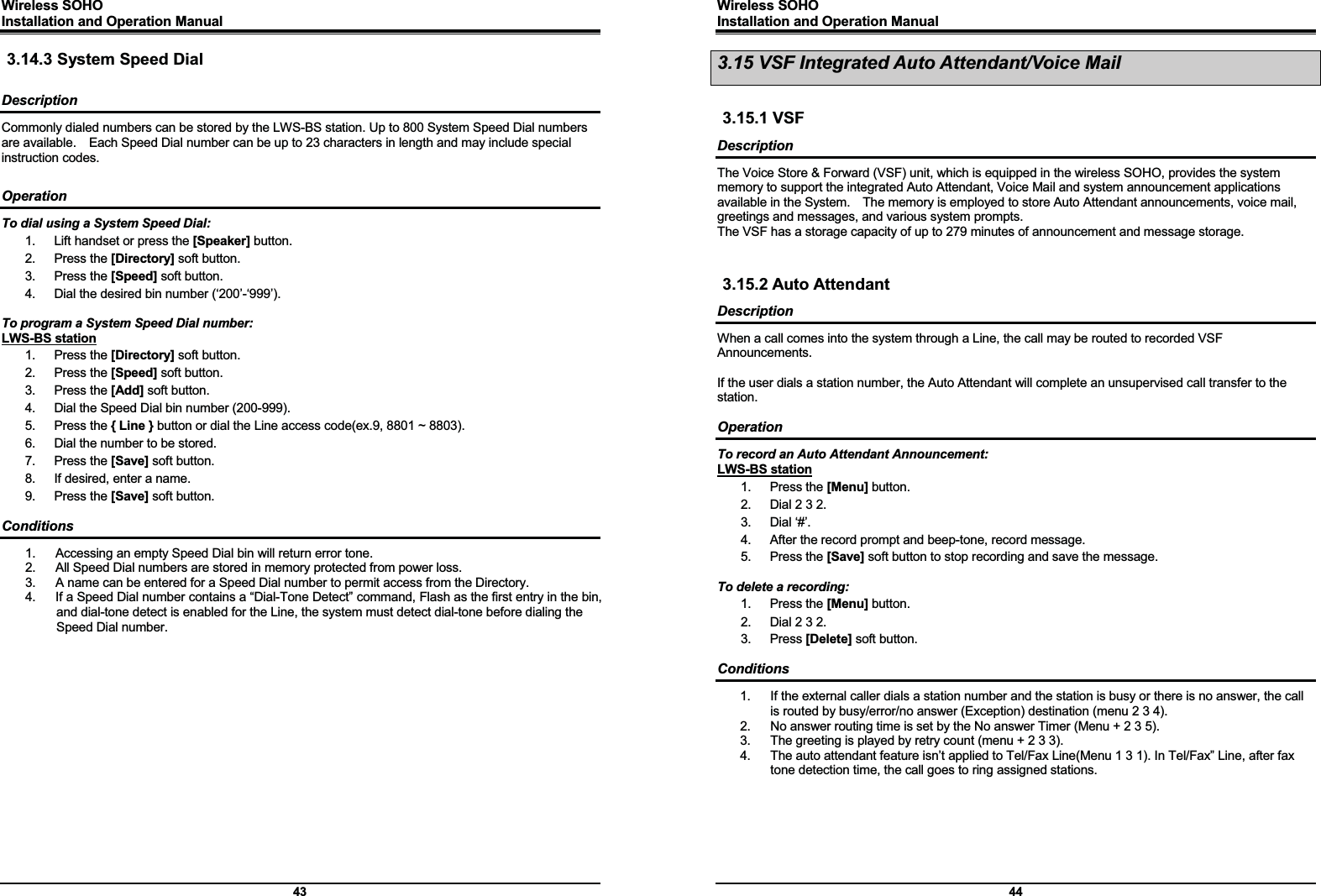 Wireless SOHO         Installation and Operation Manual      43 3.14.3 System Speed Dial  Description Commonly dialed numbers can be stored by the LWS-BS station. Up to 800 System Speed Dial numbers are available.    Each Speed Dial number can be up to 23 characters in length and may include special instruction codes.  Operation To dial using a System Speed Dial: 1.  Lift handset or press the [Speaker] button. 2. Press the [Directory] soft button. 3. Press the [Speed] soft button. 4.  Dial the desired bin number (‘200’-‘999’).  To program a System Speed Dial number: LWS-BS station 1. Press the [Directory] soft button. 2. Press the [Speed] soft button. 3. Press the [Add] soft button. 4.  Dial the Speed Dial bin number (200-999). 5. Press the { Line } button or dial the Line access code(ex.9, 8801 ~ 8803). 6.  Dial the number to be stored. 7. Press the [Save] soft button. 8.  If desired, enter a name. 9. Press the [Save] soft button.  Conditions 1.  Accessing an empty Speed Dial bin will return error tone. 2.  All Speed Dial numbers are stored in memory protected from power loss. 3.  A name can be entered for a Speed Dial number to permit access from the Directory. 4.  If a Speed Dial number contains a “Dial-Tone Detect” command, Flash as the first entry in the bin, and dial-tone detect is enabled for the Line, the system must detect dial-tone before dialing the Speed Dial number.               Wireless SOHO         Installation and Operation Manual      44 3.15 VSF Integrated Auto Attendant/Voice Mail  3.15.1 VSF Description The Voice Store &amp; Forward (VSF) unit, which is equipped in the wireless SOHO, provides the system memory to support the integrated Auto Attendant, Voice Mail and system announcement applications available in the System.    The memory is employed to store Auto Attendant announcements, voice mail, greetings and messages, and various system prompts. The VSF has a storage capacity of up to 279 minutes of announcement and message storage.     3.15.2 Auto Attendant Description When a call comes into the system through a Line, the call may be routed to recorded VSF Announcements.  If the user dials a station number, the Auto Attendant will complete an unsupervised call transfer to the station.  Operation To record an Auto Attendant Announcement: LWS-BS station 1. Press the [Menu] button. 2.  Dial 2 3 2. 3. Dial ‘#’. 4.  After the record prompt and beep-tone, record message. 5. Press the [Save] soft button to stop recording and save the message.  To delete a recording: 1. Press the [Menu] button. 2.  Dial 2 3 2. 3. Press [Delete] soft button.  Conditions 1.  If the external caller dials a station number and the station is busy or there is no answer, the call is routed by busy/error/no answer (Exception) destination (menu 2 3 4). 2.  No answer routing time is set by the No answer Timer (Menu + 2 3 5). 3.  The greeting is played by retry count (menu + 2 3 3). 4.  The auto attendant feature isn’t applied to Tel/Fax Line(Menu 1 3 1). In Tel/Fax” Line, after fax tone detection time, the call goes to ring assigned stations.  