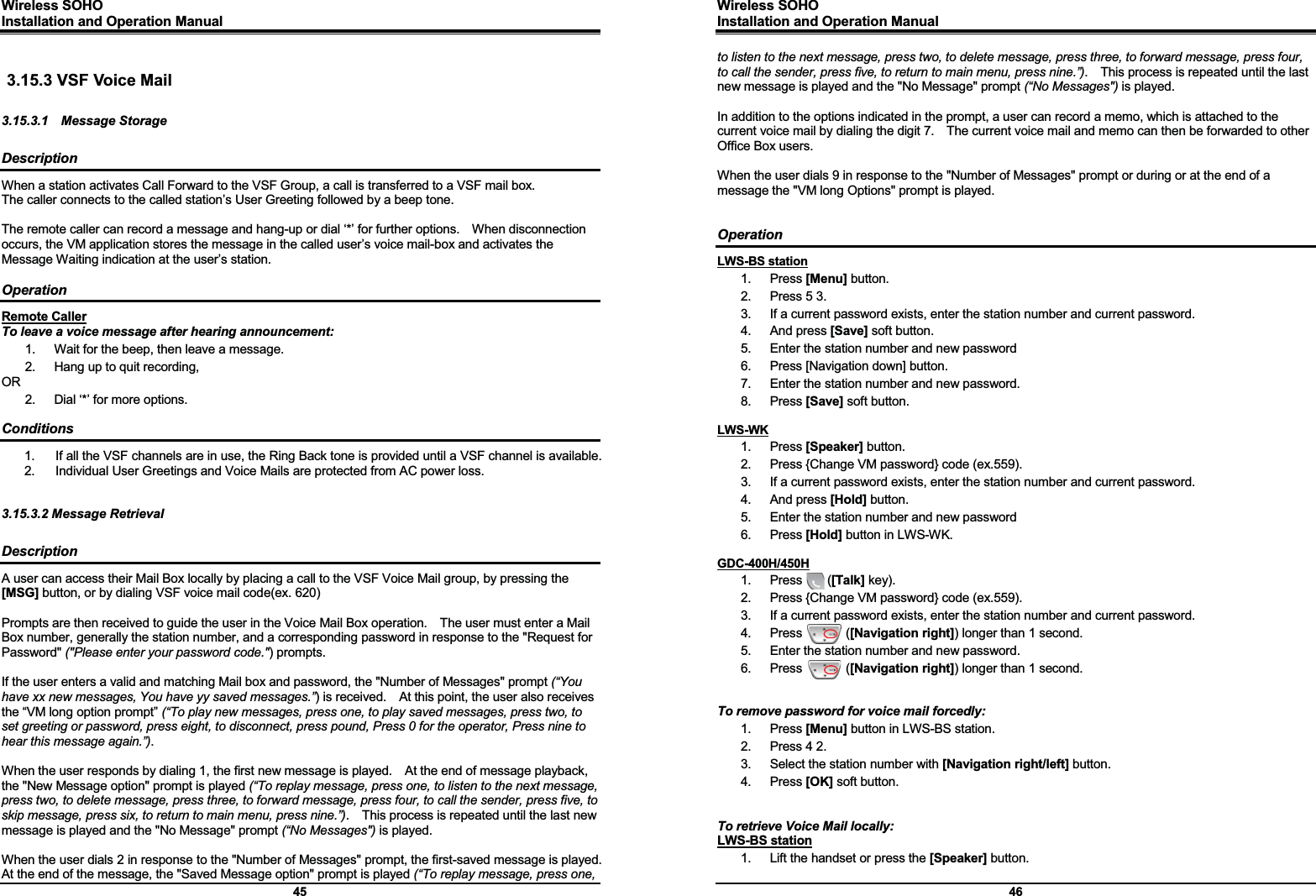 Wireless SOHO         Installation and Operation Manual      45  3.15.3 VSF Voice Mail  3.15.3.1  Message Storage  Description When a station activates Call Forward to the VSF Group, a call is transferred to a VSF mail box. The caller connects to the called station’s User Greeting followed by a beep tone.  The remote caller can record a message and hang-up or dial ‘*’ for further options.    When disconnection occurs, the VM application stores the message in the called user’s voice mail-box and activates the Message Waiting indication at the user’s station.  Operation Remote Caller To leave a voice message after hearing announcement: 1.  Wait for the beep, then leave a message. 2.  Hang up to quit recording, OR 2.  Dial ‘*’ for more options.  Conditions 1.  If all the VSF channels are in use, the Ring Back tone is provided until a VSF channel is available. 2.  Individual User Greetings and Voice Mails are protected from AC power loss.   3.15.3.2 Message Retrieval  Description A user can access their Mail Box locally by placing a call to the VSF Voice Mail group, by pressing the [MSG] button, or by dialing VSF voice mail code(ex. 620)  Prompts are then received to guide the user in the Voice Mail Box operation.    The user must enter a Mail Box number, generally the station number, and a corresponding password in response to the &quot;Request for Password&quot; (&quot;Please enter your password code.&quot;) prompts.  If the user enters a valid and matching Mail box and password, the &quot;Number of Messages&quot; prompt (“You have xx new messages, You have yy saved messages.”) is received.    At this point, the user also receives the “VM long option prompt” (“To play new messages, press one, to play saved messages, press two, to set greeting or password, press eight, to disconnect, press pound, Press 0 for the operator, Press nine to hear this message again.”).  When the user responds by dialing 1, the first new message is played.    At the end of message playback, the &quot;New Message option&quot; prompt is played (“To replay message, press one, to listen to the next message, press two, to delete message, press three, to forward message, press four, to call the sender, press five, to skip message, press six, to return to main menu, press nine.”).    This process is repeated until the last new message is played and the &quot;No Message&quot; prompt (“No Messages&quot;) is played.    When the user dials 2 in response to the &quot;Number of Messages&quot; prompt, the first-saved message is played.   At the end of the message, the &quot;Saved Message option&quot; prompt is played (“To replay message, press one, Wireless SOHO         Installation and Operation Manual      46 to listen to the next message, press two, to delete message, press three, to forward message, press four, to call the sender, press five, to return to main menu, press nine.”).    This process is repeated until the last new message is played and the &quot;No Message&quot; prompt (“No Messages&quot;) is played.  In addition to the options indicated in the prompt, a user can record a memo, which is attached to the current voice mail by dialing the digit 7.    The current voice mail and memo can then be forwarded to other Office Box users.  When the user dials 9 in response to the &quot;Number of Messages&quot; prompt or during or at the end of a message the &quot;VM long Options&quot; prompt is played.   Operation LWS-BS station 1. Press [Menu] button. 2.  Press 5 3. 3.  If a current password exists, enter the station number and current password. 4. And press [Save] soft button. 5.  Enter the station number and new password 6.  Press [Navigation down] button. 7.  Enter the station number and new password. 8. Press [Save] soft button.  LWS-WK 1. Press [Speaker] button. 2.  Press {Change VM password} code (ex.559). 3.  If a current password exists, enter the station number and current password. 4. And press [Hold] button. 5.  Enter the station number and new password 6. Press [Hold] button in LWS-WK.  GDC-400H/450H 1.  Press    ([Talk] key). 2.  Press {Change VM password} code (ex.559). 3.  If a current password exists, enter the station number and current password. 4.  Press       ([Navigation right]) longer than 1 second. 5.  Enter the station number and new password. 6.  Press       ([Navigation right]) longer than 1 second.   To remove password for voice mail forcedly: 1. Press [Menu] button in LWS-BS station. 2.  Press 4 2. 3.  Select the station number with [Navigation right/left] button. 4. Press [OK] soft button.   To retrieve Voice Mail locally: LWS-BS station 1.  Lift the handset or press the [Speaker] button. 