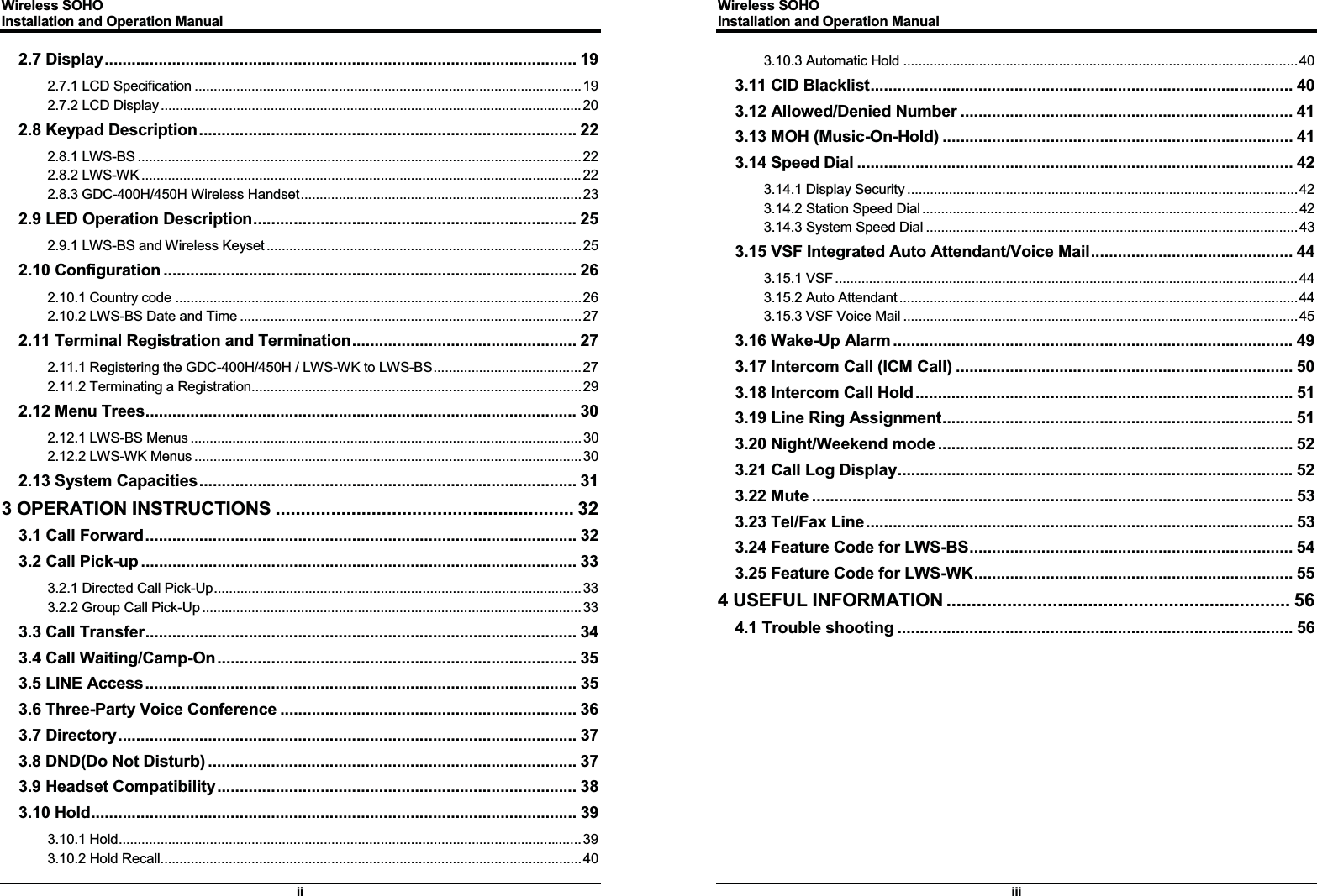 Wireless SOHO         Installation and Operation Manual      ii 2.7 Display .........................................................................................................  19G2.7.1 LCD Specification ...................................................................................................... 19G2.7.2 LCD Display ............................................................................................................... 20G2.8 Keypad Description .................................................................................... 22G2.8.1 LWS-BS ..................................................................................................................... 22G2.8.2 LWS-WK .................................................................................................................... 22G2.8.3 GDC-400H/450H Wireless Handset .......................................................................... 23G2.9 LED Operation Description ........................................................................  25G2.9.1 LWS-BS and Wireless Keyset ................................................................................... 25G2.10 Configuration ............................................................................................ 26G2.10.1 Country code ........................................................................................................... 26G2.10.2 LWS-BS Date and Time .......................................................................................... 27G2.11 Terminal Registration and Termination .................................................. 27G2.11.1 Registering the GDC-400H/450H / LWS-WK to LWS-BS ....................................... 27G2.11.2 Terminating a Registration....................................................................................... 29G2.12 Menu Trees ................................................................................................ 30G2.12.1 LWS-BS Menus ....................................................................................................... 30G2.12.2 LWS-WK Menus ...................................................................................................... 30G2.13 System Capacities ....................................................................................  31G3 OPERATION INSTRUCTIONS ........................................................... 32G3.1 Call Forward ................................................................................................ 32G3.2 Call Pick-up ................................................................................................. 33G3.2.1 Directed Call Pick-Up ................................................................................................. 33G3.2.2 Group Call Pick-Up .................................................................................................... 33G3.3 Call Transfer ................................................................................................  34G3.4 Call Waiting/Camp-On ................................................................................  35G3.5 LINE Access ................................................................................................ 35G3.6 Three-Party Voice Conference .................................................................. 36G3.7 Directory ......................................................................................................  37G3.8 DND(Do Not Disturb) .................................................................................. 37G3.9 Headset Compatibility ................................................................................  38G3.10 Hold ............................................................................................................  39G3.10.1 Hold .......................................................................................................................... 39G3.10.2 Hold Recall ............................................................................................................... 40GWireless SOHO         Installation and Operation Manual      iii 3.10.3 Automatic Hold ........................................................................................................ 40G3.11 CID Blacklist .............................................................................................. 40G3.12 Allowed/Denied Number .......................................................................... 41G3.13 MOH (Music-On-Hold) .............................................................................. 41G3.14 Speed Dial ................................................................................................. 42G3.14.1 Display Security ....................................................................................................... 42G3.14.2 Station Speed Dial ................................................................................................... 42G3.14.3 System Speed Dial .................................................................................................. 43G3.15 VSF Integrated Auto Attendant/Voice Mail ............................................. 44G3.15.1 VSF .......................................................................................................................... 44G3.15.2 Auto Attendant ......................................................................................................... 44G3.15.3 VSF Voice Mail ........................................................................................................ 45G3.16 Wake-Up Alarm ......................................................................................... 49G3.17 Intercom Call (ICM Call) ........................................................................... 50G3.18 Intercom Call Hold .................................................................................... 51G3.19 Line Ring Assignment .............................................................................. 51G3.20 Night/Weekend mode ............................................................................... 52G3.21 Call Log Display ........................................................................................ 52G3.22 Mute ........................................................................................................... 53G3.23 Tel/Fax Line ...............................................................................................  53G3.24 Feature Code for LWS-BS ........................................................................ 54G3.25 Feature Code for LWS-WK ....................................................................... 55G4 USEFUL INFORMATION .................................................................... 56G4.1 Trouble shooting ........................................................................................ 56G 