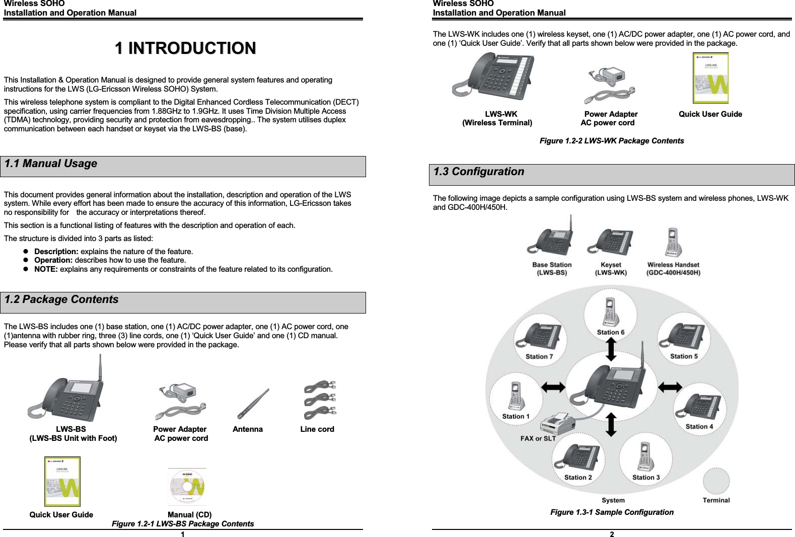 Wireless SOHO         Installation and Operation Manual      1 11  IINNTTRROODDUUCCTTIIOONN  This Installation &amp; Operation Manual is designed to provide general system features and operating instructions for the LWS (LG-Ericsson Wireless SOHO) System.   This wireless telephone system is compliant to the Digital Enhanced Cordless Telecommunication (DECT) specification, using carrier frequencies from 1.88GHz to 1.9GHz. It uses Time Division Multiple Access (TDMA) technology, providing security and protection from eavesdropping.. The system utilises duplex communication between each handset or keyset via the LWS-BS (base).  1.1 Manual Usage  This document provides general information about the installation, description and operation of the LWS system. While every effort has been made to ensure the accuracy of this information, LG-Ericsson takes no responsibility for    the accuracy or interpretations thereof.   This section is a functional listing of features with the description and operation of each. The structure is divided into 3 parts as listed: z Description: explains the nature of the feature. z Operation: describes how to use the feature. z NOTE: explains any requirements or constraints of the feature related to its configuration.  1.2 Package Contents  The LWS-BS includes one (1) base station, one (1) AC/DC power adapter, one (1) AC power cord, one (1)antenna with rubber ring, three (3) line cords, one (1) ‘Quick User Guide’ and one (1) CD manual. Please verify that all parts shown below were provided in the package.          LWS-BS                  Power Adapter       Antenna          Line cord (LWS-BS Unit with Foot)          AC power cord         Quick User Guide                    Manual (CD) Figure 1.2-1 LWS-BS Package Contents Wireless SOHO         Installation and Operation Manual      2 The LWS-WK includes one (1) wireless keyset, one (1) AC/DC power adapter, one (1) AC power cord, and one (1) ‘Quick User Guide’. Verify that all parts shown below were provided in the package.        LWS-WK                  Power Adapter           Quick User Guide (Wireless Terminal)             AC power cord  Figure 1.2-2 LWS-WK Package Contents  1.3 Configuration  The following image depicts a sample configuration using LWS-BS system and wireless phones, LWS-WK and GDC-400H/450H.                                    Figure 1.3-1 Sample Configuration