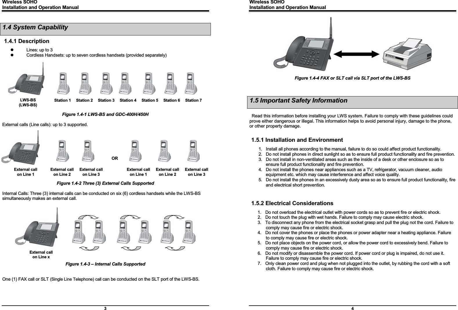 Wireless SOHO         Installation and Operation Manual      3 1.4 System Capability 1.4.1 Description z  Lines: up to 3 z  Cordless Handsets: up to seven cordless handsets (provided separately)            Figure 1.4-1 LWS-BS and GDC-400H/450H  External calls (Line calls): up to 3 supported.            Figure 1.4-2 Three (3) External Calls Supported  Internal Calls: Three (3) internal calls can be conducted on six (6) cordless handsets while the LWS-BS simultaneously makes an external call.              Figure 1.4-3 – Internal Calls Supported   One (1) FAX call or SLT (Single Line Telephone) call can be conducted on the SLT port of the LWS-BS. LWS-BS (LWS-BS) Station 1  Station 2 Station 3 Station 4 Station 5  Station 6  Station 7External call on Line 1 External call on Line 2 External call on Line 3 External call on Line 1 External call on Line 2 External call on Line 3 OR External call on Line x Wireless SOHO         Installation and Operation Manual      4   Figure 1.4-4 FAX or SLT call via SLT port of the LWS-BS   1.5 Important Safety Information  Read this information before installing your LWS system. Failure to comply with these guidelines could prove either dangerous or illegal. This information helps to avoid personal injury, damage to the phone, or other property damage.  1.5.1 Installation and Environment 1.  Install all phones according to the manual, failure to do so could affect product functionality. 2.  Do not install phones in direct sunlight so as to ensure full product functionality and fire prevention. 3.  Do not install in non-ventilated areas such as the inside of a desk or other enclosure so as to ensure full product functionality and fire prevention. 4.  Do not install the phones near appliances such as a TV, refrigerator, vacuum cleaner, audio equipment etc. which may cause interference and affect voice quality. 5.  Do not install the phones in an excessively dusty area so as to ensure full product functionality, fire and electrical short prevention.   1.5.2 Electrical Considerations 1.  Do not overload the electrical outlet with power cords so as to prevent fire or electric shock. 2.  Do not touch the plug with wet hands. Failure to comply may cause electric shock. 3.  To disconnect any phone from the electrical socket grasp and pull the plug not the cord. Failure to comply may cause fire or electric shock. 4.  Do not cover the phones or place the phones or power adapter near a heating appliance. Failure to comply may cause fire or electric shock. 5.  Do not place objects on the power cord, or allow the power cord to excessively bend. Failure to comply may cause fire or electric shock. 6.  Do not modify or disassemble the power cord. If power cord or plug is impaired, do not use it. Failure to comply may cause fire or electric shock. 7.  Only clean power cord and plug when not plugged into the outlet, by rubbing the cord with a soft cloth. Failure to comply may cause fire or electric shock. 