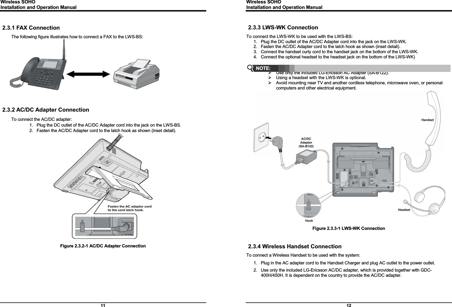 Wireless SOHO         Installation and Operation Manual      11  2.3.1 FAX Connection The following figure illustrates how to connect a FAX to the LWS-BS:     2.3.2 AC/DC Adapter Connection To connect the AC/DC adapter: 1.  Plug the DC outlet of the AC/DC Adapter cord into the jack on the LWS-BS. 2.  Fasten the AC/DC Adapter cord to the latch hook as shown (inset detail).   Figure 2.3.2-1 AC/DC Adapter Connection    Wireless SOHO         Installation and Operation Manual      12  2.3.3 LWS-WK Connection To connect the LWS-WK to be used with the LWS-BS: 1.  Plug the DC outlet of the AC/DC Adapter cord into the jack on the LWS-WK. 2.  Fasten the AC/DC Adapter cord to the latch hook as shown (inset detail).   3.  Connect the handset curly cord to the handset jack on the bottom of the LWS-WK. 4.  Connect the optional headset to the headset jack on the bottom of the LWS-WK)   ¾  Use only the included LG-Ericsson AC Adapter (SA-B122). ¾  Using a headset with the LWS-WK is optional.   ¾  Avoid mounting near TV and another cordless telephone, microwave oven, or personal computers and other electrical equipment.                             Figure 2.3.3-1 LWS-WK Connection   2.3.4 Wireless Handset Connection To connect a Wireless Handset to be used with the system: 1.  Plug in the AC adapter cord to the Handset Charger and plug AC outlet to the power outlet.   2.  Use only the included LG-Ericsson AC/DC adapter, which is provided together with GDC-400H/450H. It is dependent on the country to provide the AC/DC adapter. NOTE: 