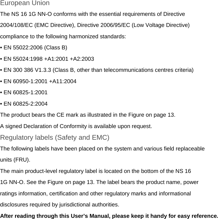 European Union The NS 16 1G NN-O conforms with the essential requirements of Directive 2004/108/EC (EMC Directive), Directive 2006/95/EC (Low Voltage Directive) compliance to the following harmonized standards: • EN 55022:2006 (Class B) • EN 55024:1998 +A1:2001 +A2:2003 • EN 300 386 V1.3.3 (Class B, other than telecommunications centres criteria) • EN 60950-1:2001 +A11:2004 • EN 60825-1:2001 • EN 60825-2:2004 The product bears the CE mark as illustrated in the Figure on page 13. A signed Declaration of Conformity is available upon request. Regulatory labels (Safety and EMC) The following labels have been placed on the system and various field replaceable units (FRU). The main product-level regulatory label is located on the bottom of the NS 16 1G NN-O. See the Figure on page 13. The label bears the product name, power ratings information, certification and other regulatory marks and informational disclosures required by jurisdictional authorities. After reading through this User’s Manual, please keep it handy for easy reference. 